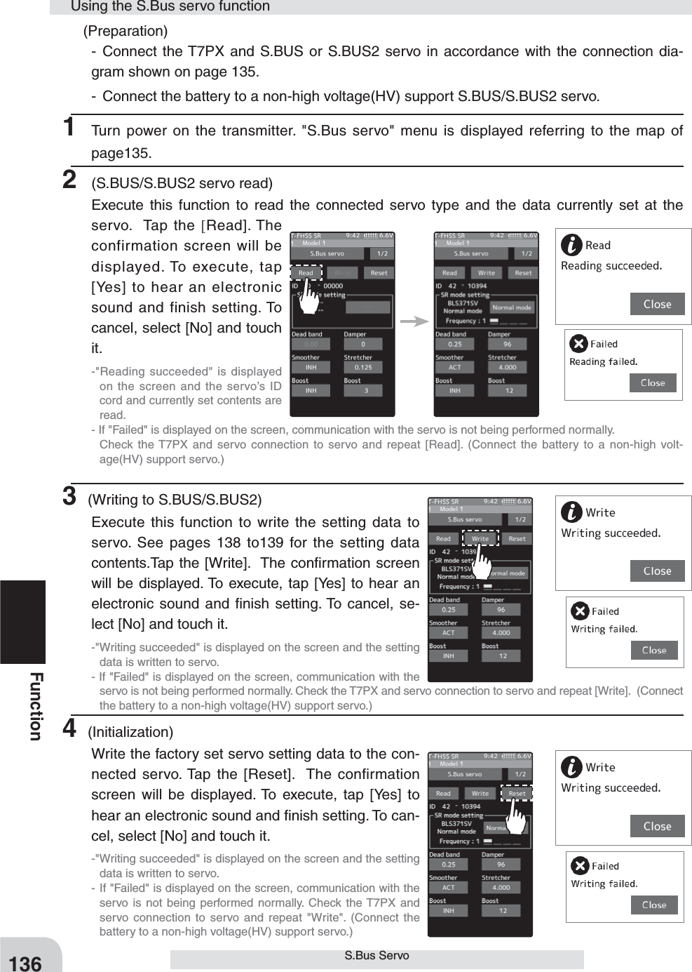 136FunctionS.Bus Servo (Preparation)- Connect the T7PX and S.BUS or S.BUS2 servo in accordance with the connection dia-gram shown on page 135.-  Connect the battery to a non-high voltage(HV) support S.BUS/S.BUS2 servo.1 Turn power on the transmitter. &quot;S.Bus servo&quot; menu is displayed referring to the map of page135.2  (S.BUS/S.BUS2 servo read)Execute this function to read the connected servo type and the data currently set at the servo.  Tap the [Read]. The confirmation screen will be displayed. To execute, tap [Yes] to hear an electronic sound and finish setting. To cancel, select [No] and touch it.-&quot;Reading succeeded&quot; is displayed on the screen and the servo’s ID cord and currently set contents are read.- If &quot;Failed&quot; is displayed on the screen, communication with the servo is not being performed normally.   Check the T7PX and servo connection to servo and repeat [Read]. (Connect the battery to a non-high volt-age(HV) support servo.)3 (Writing to S.BUS/S.BUS2)Execute this function to write the setting data to servo. See pages 138 to139 for the setting data contents.Tap the [Write].  The conﬁrmation screen will be displayed. To execute, tap [Yes] to hear an electronic sound and ﬁnish setting. To cancel, se-lect [No] and touch it.-&quot;Writing succeeded&quot; is displayed on the screen and the setting data is written to servo.- If &quot;Failed&quot; is displayed on the screen, communication with the servo is not being performed normally. Check the T7PX and servo connection to servo and repeat [Write].  (Connect the battery to a non-high voltage(HV) support servo.)4 (Initialization)Write the factory set servo setting data to the con-nected servo. Tap the [Reset].  The confirmation screen will be displayed. To execute, tap [Yes] to hear an electronic sound and ﬁnish setting. To can-cel, select [No] and touch it.-&quot;Writing succeeded&quot; is displayed on the screen and the setting data is written to servo.- If &quot;Failed&quot; is displayed on the screen, communication with the servo is not being performed normally. Check the T7PX and servo connection to servo and repeat &quot;Write&quot;. (Connect the battery to a non-high voltage(HV) support servo.)Using the S.Bus servo function