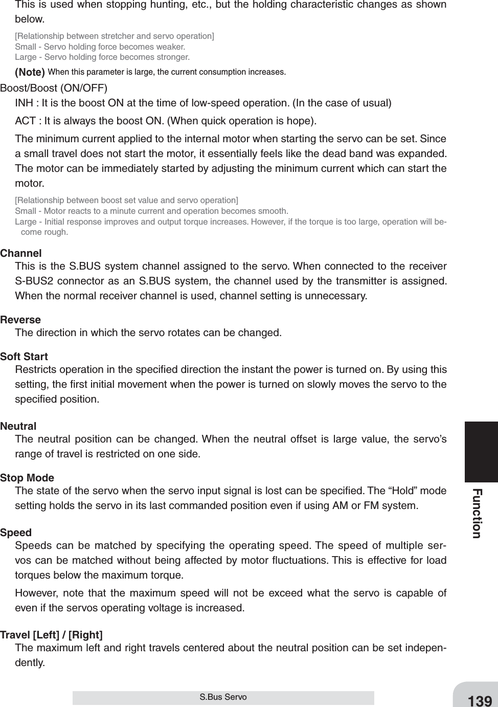 139FunctionS.Bus ServoThis is used when stopping hunting, etc., but the holding characteristic changes as shown below.[Relationship between stretcher and servo operation]Small - Servo holding force becomes weaker.Large - Servo holding force becomes stronger.(Note) When this parameter is large, the current consumption increases.Boost/Boost (ON/OFF)INH : It is the boost ON at the time of low-speed operation. (In the case of usual)ACT : It is always the boost ON. (When quick operation is hope).The minimum current applied to the internal motor when starting the servo can be set. Since a small travel does not start the motor, it essentially feels like the dead band was expanded. The motor can be immediately started by adjusting the minimum current which can start the motor.[Relationship between boost set value and servo operation]Small - Motor reacts to a minute current and operation becomes smooth.Large - Initial response improves and output torque increases. However, if the torque is too large, operation will be-come rough.ChannelThis is the S.BUS system channel assigned to the servo. When connected to the receiver S-BUS2 connector as an S.BUS system, the channel used by the transmitter is assigned. When the normal receiver channel is used, channel setting is unnecessary.ReverseThe direction in which the servo rotates can be changed.Soft StartRestricts operation in the speciﬁed direction the instant the power is turned on. By using this setting, the ﬁrst initial movement when the power is turned on slowly moves the servo to the speciﬁed position.NeutralThe neutral position can be changed. When the neutral offset is large value, the servo’s range of travel is restricted on one side.Stop ModeThe state of the servo when the servo input signal is lost can be speciﬁed. The “Hold” mode setting holds the servo in its last commanded position even if using AM or FM system.SpeedSpeeds can be matched by specifying the operating speed. The speed of multiple ser-vos can be matched without being affected by motor ﬂuctuations. This is effective for load torques below the maximum torque.However, note that the maximum speed will not be exceed what the servo is capable of even if the servos operating voltage is increased.Travel [Left] / [Right]The maximum left and right travels centered about the neutral position can be set indepen-dently.
