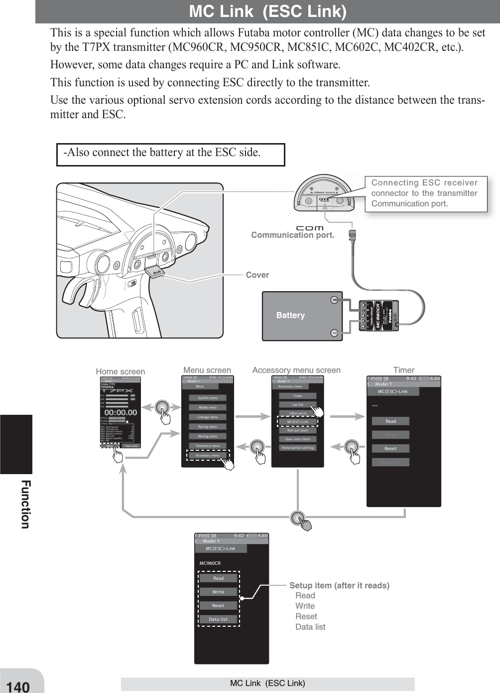 Communication port. CoverConnecting ESC receiver connector to the transmitter Communication port. Battery140FunctionMC Link  (ESC Link)Home screen Menu screen Accessory menu screen Timer This is a special function which allows Futaba motor controller (MC) data changes to be set by the T7PX transmitter (MC960CR, MC950CR, MC851C, MC602C, MC402CR, etc.). However, some data changes require a PC and Link software.This function is used by connecting ESC directly to the transmitter. Use the various optional servo extension cords according to the distance between the trans-mitter and ESC.MC Link  (ESC Link)-Also connect the battery at the ESC side.Setup item (after it reads) Read Write Reset Data list