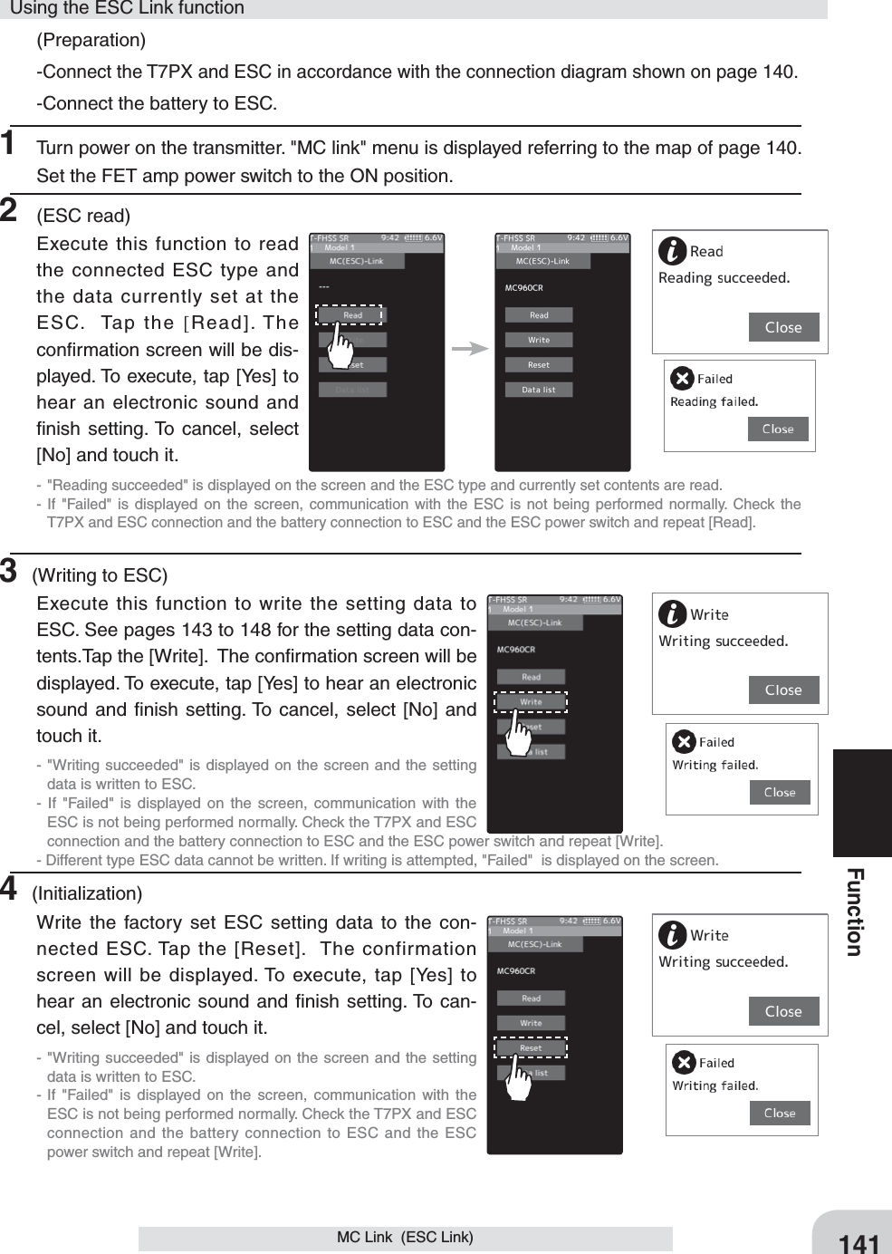 141FunctionMC Link  (ESC Link)(Preparation)-Connect the T7PX and ESC in accordance with the connection diagram shown on page 140.-Connect the battery to ESC.1  Turn power on the transmitter. &quot;MC link&quot; menu is displayed referring to the map of page 140.  Set the FET amp power switch to the ON position.2 (ESC read)Execute this function to read the connected ESC type and the data currently set at the ESC.  Tap the [Read]. The conﬁrmation screen will be dis-played. To execute, tap [Yes] to hear an electronic sound and ﬁnish setting. To cancel, select [No] and touch it.- &quot;Reading succeeded&quot; is displayed on the screen and the ESC type and currently set contents are read.- If &quot;Failed&quot; is displayed on the screen, communication with the ESC is not being performed normally. Check the T7PX and ESC connection and the battery connection to ESC and the ESC power switch and repeat [Read].3 (Writing to ESC)Execute this function to write the setting data to ESC. See pages 143 to 148 for the setting data con-tents.Tap the [Write].  The conﬁrmation screen will be displayed. To execute, tap [Yes] to hear an electronic sound and ﬁnish setting. To cancel, select [No] and touch it.- &quot;Writing succeeded&quot; is displayed on the screen and the setting data is written to ESC.- If &quot;Failed&quot; is displayed on the screen, communication with the ESC is not being performed normally. Check the T7PX and ESC connection and the battery connection to ESC and the ESC power switch and repeat [Write]. - Different type ESC data cannot be written. If writing is attempted, &quot;Failed&quot;  is displayed on the screen.4 (Initialization)Write the factory set ESC setting data to the con-nected ESC. Tap the [Reset].  The confirmation screen will be displayed. To execute, tap [Yes] to hear an electronic sound and ﬁnish setting. To can-cel, select [No] and touch it.- &quot;Writing succeeded&quot; is displayed on the screen and the setting data is written to ESC.- If &quot;Failed&quot; is displayed on the screen, communication with the ESC is not being performed normally. Check the T7PX and ESC connection and the battery connection to ESC and the ESC power switch and repeat [Write].Using the ESC Link function