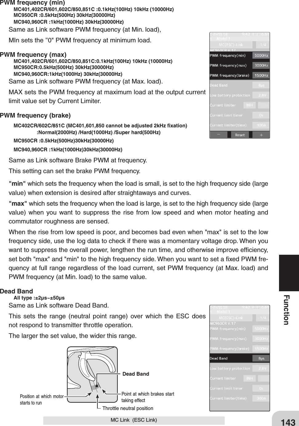 143FunctionMC Link  (ESC Link)PWM frequency (min)   MC401,402CR/601,602C/850,851C :0.1kHz(100Hz) 10kHz (10000Hz)    MC950CR :0.5kHz(500Hz) 30kHz(30000Hz)    MC940,960CR :1kHz(1000Hz) 30kHz(30000Hz) Same as Link software PWM frequency (at Min. load),MIn sets the &quot;0&quot; PWM frequency at minimum load.PWM frequency (max)   MC401,402CR/601,602C/850,851C:0.1kHz(100Hz) 10kHz (10000Hz)   MC950CR:0.5kHz(500Hz) 30kHz(30000Hz)   MC940,960CR:1kHz(1000Hz) 30kHz(30000Hz) Same as Link software PWM frequency (at Max. load).MAX sets the PWM frequency at maximum load at the output current limit value set by Current Limiter.PWM frequency (brake)    MC402CR/602C/851C (MC401,601,850 cannot be adjusted 2kHz ﬁ xation)    :Normal(2000Hz) /Hard(1000Hz) /Super hard(500Hz)  MC950CR :0.5kHz(500Hz)30kHz(30000Hz) MC940,960CR :1kHz(1000Hz)30kHz(30000Hz) Same as Link software Brake PWM at frequency.This setting can set the brake PWM frequency.&quot;min&quot; which sets the frequency when the load is small, is set to the high frequency side (large value) when extension is desired after straightaways and curves.&quot;max&quot; which sets the frequency when the load is large, is set to the high frequency side (large value) when you want to suppress the rise from low speed and when motor heating and commutator roughness are sensed.When the rise from low speed is poor, and becomes bad even when &quot;max&quot; is set to the low frequency side, use the log data to check if there was a momentary voltage drop. When you want to suppress the overall power, lengthen the run time, and otherwise improve efﬁ ciency, set both &quot;max&quot; and &quot;min&quot; to the high frequency side. When you want to set a ﬁ xed PWM fre-quency at full range regardless of the load current, set PWM frequency (at Max. load) and PWM frequency (at Min. load) to the same value.Dead Band    All type :±2μs~±50μsSame as Link software Dead Band.This sets the range (neutral point range) over which the ESC does not respond to transmitter throttle operation.The larger the set value, the wider this range.Throttle neutral positionDead Band  Point at which brakes start taking effect Position at which motor starts to run