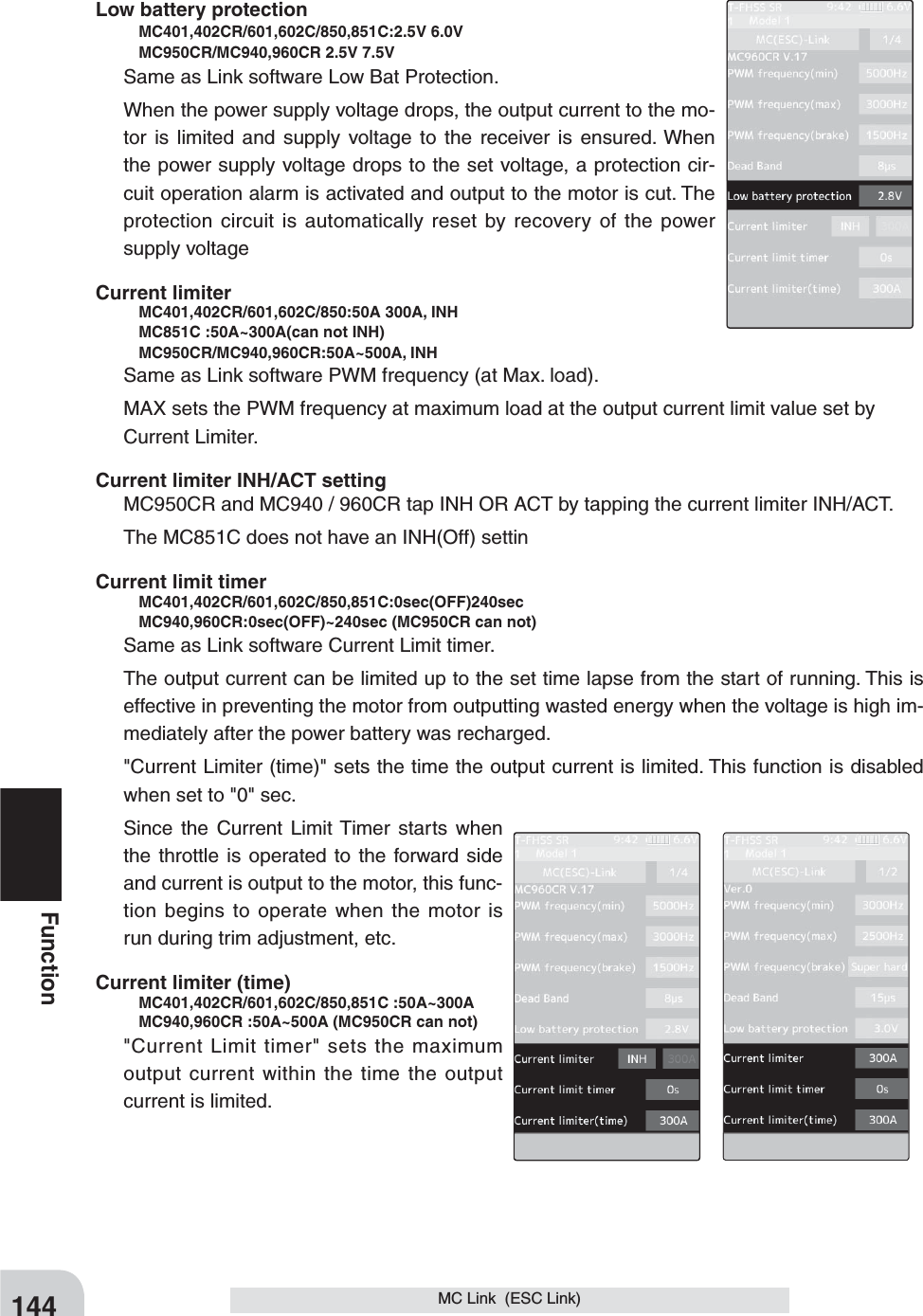 144FunctionMC Link  (ESC Link)Low battery protection   MC401,402CR/601,602C/850,851C:2.5V 6.0V    MC950CR/MC940,960CR 2.5V 7.5V Same as Link software Low Bat Protection.When the power supply voltage drops, the output current to the mo-tor is limited and supply voltage to the receiver is ensured. When the power supply voltage drops to the set voltage, a protection cir-cuit operation alarm is activated and output to the motor is cut. The protection circuit is automatically reset by recovery of the power supply voltageCurrent limiter     MC401,402CR/601,602C/850:50A 300A, INH    MC851C :50A~300A(can not INH)   MC950CR/MC940,960CR:50A~500A, INHSame as Link software PWM frequency (at Max. load).MAX sets the PWM frequency at maximum load at the output current limit value set by    Current Limiter.Current limiter INH/ACT settingMC950CR and MC940 / 960CR tap INH OR ACT by tapping the current limiter INH/ACT.The MC851C does not have an INH(Off) settinCurrent limit timer    MC401,402CR/601,602C/850,851C:0sec(OFF)240sec    MC940,960CR:0sec(OFF)~240sec (MC950CR can not)Same as Link software Current Limit timer.The output current can be limited up to the set time lapse from the start of running. This is effective in preventing the motor from outputting wasted energy when the voltage is high im-mediately after the power battery was recharged.&quot;Current Limiter (time)&quot; sets the time the output current is limited. This function is disabled when set to &quot;0&quot; sec.Since the Current Limit Timer starts when the throttle is operated to the forward side and current is output to the motor, this func-tion begins to operate when the motor is run during trim adjustment, etc.Current limiter (time)    MC401,402CR/601,602C/850,851C :50A~300A    MC940,960CR :50A~500A (MC950CR can not)&quot;Current Limit timer&quot; sets the maximum output current within the time the output current is limited.