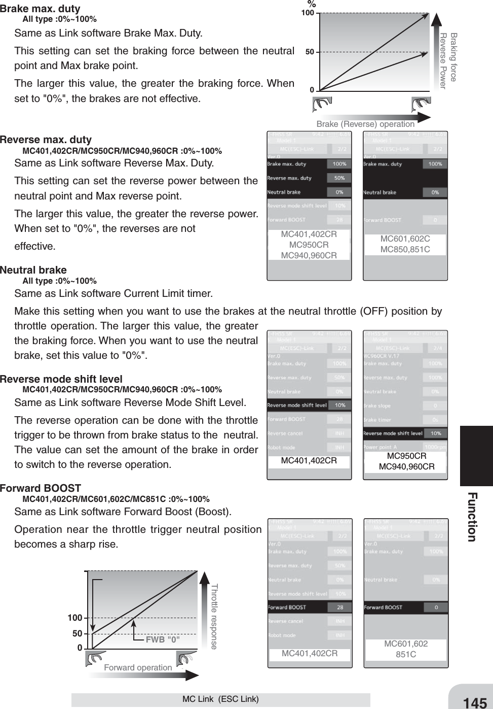145FunctionMC Link  (ESC Link)100500%Brake (Reverse) operationBraking forceReverse Power100500Forward operationThrottle response FWB &quot;0&quot;MC401,402CRMC950CRMC940,960CRMC601,602CMC850,851C MC950CRMC940,960CRMC401,402CR MC601,602851CMC401,402CR Brake max. duty   All type :0%~100%Same as Link software Brake Max. Duty.This setting can set the braking force between the neutral point and Max brake point.The larger this value, the greater the braking force. When set to &quot;0%&quot;, the brakes are not effective.Reverse max. duty     MC401,402CR/MC950CR/MC940,960CR :0%~100%Same as Link software Reverse Max. Duty.This setting can set the reverse power between the neutral point and Max reverse point.The larger this value, the greater the reverse power. When set to &quot;0%&quot;, the reverses are noteffective.Neutral brake     All type :0%~100% Same as Link software Current Limit timer.Make this setting when you want to use the brakes at the neutral throttle (OFF) position by throttle operation. The larger this value, the greater the braking force. When you want to use the neutral brake, set this value to &quot;0%&quot;.Reverse mode shift level    MC401,402CR/MC950CR/MC940,960CR :0%~100%Same as Link software Reverse Mode Shift Level.The reverse operation can be done with the throttle trigger to be thrown from brake status to the  neutral. The value can set the amount of the brake in order to switch to the reverse operation.Forward BOOST    MC401,402CR/MC601,602C/MC851C :0%~100%Same as Link software Forward Boost (Boost).Operation near the throttle trigger neutral position becomes a sharp rise.
