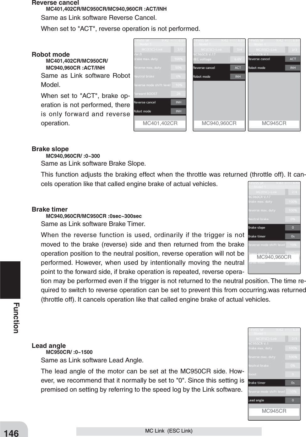 146FunctionMC Link  (ESC Link)MC940,960CR MC401,402CR  MC940,960CR  MC945CR MC945CR Reverse cancel   MC401,402CR/MC950CR/MC940,960CR :ACT/INHSame as Link software Reverse Cancel.When set to &quot;ACT&quot;, reverse operation is not performed.Robot mode     MC401,402CR/MC950CR/   MC940,960CR :ACT/INHSame as Link software Robot Model.When set to &quot;ACT&quot;, brake op-eration is not performed, there is only forward and reverse operation.Brake slope    MC940,960CR/ :0~300 Same as Link software Brake Slope.This function adjusts the braking effect when the throttle was returned (throttle off). It can-cels operation like that called engine brake of actual vehicles. Brake timer   MC940,960CR/MC950CR :0sec~300secSame as Link software Brake Timer.When the reverse function is used, ordinarily if the trigger is not moved to the brake (reverse) side and then returned from the brake operation position to the neutral position, reverse operation will not be performed. However, when used by intentionally moving the neutral point to the forward side, if brake operation is repeated, reverse opera-tion may be performed even if the trigger is not returned to the neutral position. The time re-quired to switch to reverse operation can be set to prevent this from occurring.was returned (throttle off). It cancels operation like that called engine brake of actual vehicles. Lead angle    MC950CR/ :0~1500Same as Link software Lead Angle.The lead angle of the motor can be set at the MC950CR side. How-ever, we recommend that it normally be set to &quot;0&quot;. Since this setting is premised on setting by referring to the speed log by the Link software. 
