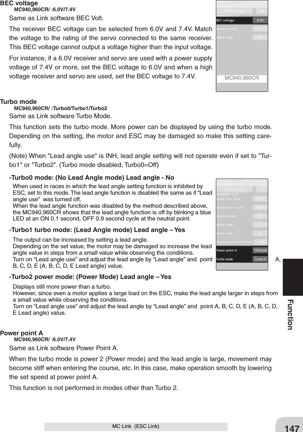 147FunctionBEC voltage   MC940,960CR/ :6.0V/7.4VSame as Link software BEC Volt.The receiver BEC voltage can be selected from 6.0V and 7.4V. Match the voltage to the rating of the servo connected to the same receiver. This BEC voltage cannot output a voltage higher than the input voltage.For instance, if a 6.0V receiver and servo are used with a power supply voltage of 7.4V or more, set the BEC voltage to 6.0V and when a high voltage receiver and servo are used, set the BEC voltage to 7.4V.Turbo mode     MC940,960CR/ :Turbo0/Turbo1/Turbo2Same as Link software Turbo Mode.This function sets the turbo mode. More power can be displayed by using the turbo mode. Depending on the setting, the motor and ESC may be damaged so make this setting care-fully. (Note) When &quot;Lead angle use&quot; is INH, lead angle setting will not operate even if set to &quot;Tur-bo1&quot; or &quot;Turbo2&quot;. (Turbo mode disabled, Turbo0=Off)-Turbo0 mode: (No Lead Angle mode) Lead angle - No  When used in races in which the lead angle setting function is inhibited by ESC, set to this mode. The lead angle function is disabled the same as if “Lead angle use”  was turned off.  When the lead angle function was disabled by the method described above, the MC940,960CR shows that the lead angle function is off by blinking a blue LED at an ON 0.1 second, OFF 0.9 second cycle at the neutral point.-Turbo1 turbo mode: (Lead Angle mode) Lead angle – Yes  The output can be increased by setting a lead angle.  Depending on the set value, the motor may be damaged so increase the lead angle value in steps from a small value while observing the conditions.  Turn on “Lead angle use” and adjust the lead angle by “Lead angle” and  point  A, B, C, D, E (A, B, C, D, E Lead angle) value.-Turbo2 power mode: (Power Mode) Lead angle – Yes  Displays still more power than a turbo.   However, since even a motor applies a large load on the ESC, make the lead angle larger in steps from a small value while observing the conditions.  Turn on “Lead angle use” and adjust the lead angle by “Lead angle” and  point A, B, C, D, E (A, B, C, D, E Lead angle) value.Power point A   MC940,960CR/ :6.0V/7.4VSame as Link software Power Point A.When the turbo mode is power 2 (Power mode) and the lead angle is large, movement may become stiff when entering the course, etc. In this case, make operation smooth by lowering the set speed at power point A.This function is not performed in modes other than Turbo 2.MC Link  (ESC Link)MC940,960CR 