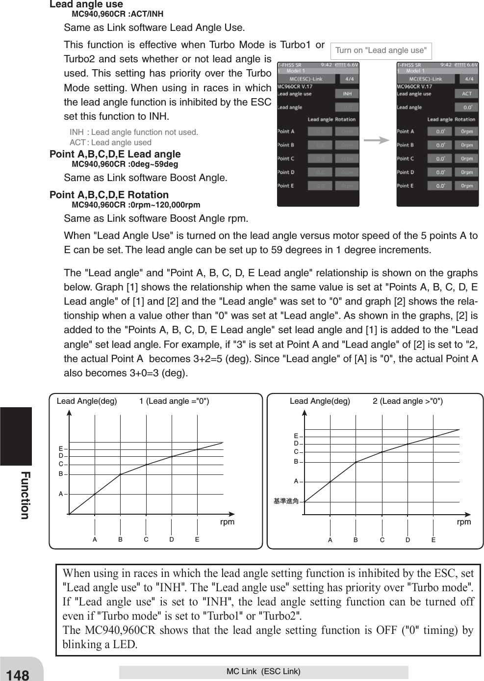 148FunctionMC Link  (ESC Link)When using in races in which the lead angle setting function is inhibited by the ESC, set &quot;Lead angle use&quot; to &quot;INH&quot;. The &quot;Lead angle use&quot; setting has priority over &quot;Turbo mode&quot;. If  &quot;Lead angle use&quot; is set to &quot;INH&quot;, the lead angle setting function can be turned off even if &quot;Turbo mode&quot; is set to &quot;Tu rb o1&quot; or &quot;Tu r bo2&quot;.The MC940,960CR shows that the lead angle setting function is OFF (&quot;0&quot; timing) by blinking a LED.Turn on &quot;Lead angle use&quot;Lead angle use   MC940,960CR :ACT/INHSame as Link software Lead Angle Use.This function is effective when Turbo Mode is Turbo1 or Turbo2 and sets whether or not lead angle is used. This setting has priority over the Turbo Mode setting. When using in races in which the lead angle function is inhibited by the ESC set this function to INH.  INH  : Lead angle function not used.  ACT : Lead angle usedPoint A,B,C,D,E Lead angle   MC940,960CR :0deg~59degSame as Link software Boost Angle.Point A,B,C,D,E Rotation   MC940,960CR :0rpm~120,000rpmSame as Link software Boost Angle rpm.When &quot;Lead Angle Use&quot; is turned on the lead angle versus motor speed of the 5 points A to E can be set. The lead angle can be set up to 59 degrees in 1 degree increments.The &quot;Lead angle&quot; and &quot;Point A, B, C, D, E Lead angle&quot; relationship is shown on the graphs below. Graph [1] shows the relationship when the same value is set at &quot;Points A, B, C, D, E Lead angle&quot; of [1] and [2] and the &quot;Lead angle&quot; was set to &quot;0&quot; and graph [2] shows the rela-tionship when a value other than &quot;0&quot; was set at &quot;Lead angle&quot;. As shown in the graphs, [2] is added to the &quot;Points A, B, C, D, E Lead angle&quot; set lead angle and [1] is added to the &quot;Lead angle&quot; set lead angle. For example, if &quot;3&quot; is set at Point A and &quot;Lead angle&quot; of [2] is set to &quot;2, the actual Point A  becomes 3+2=5 (deg). Since &quot;Lead angle&quot; of [A] is &quot;0&quot;, the actual Point A also becomes 3+0=3 (deg).A B C D EABCDEA B C D EA基準進角BCDE1 (Lead angle =&quot;0&quot;) Lead Angle(deg) 2 (Lead angle &gt;&quot;0&quot;) Lead Angle(deg)rpm rpm