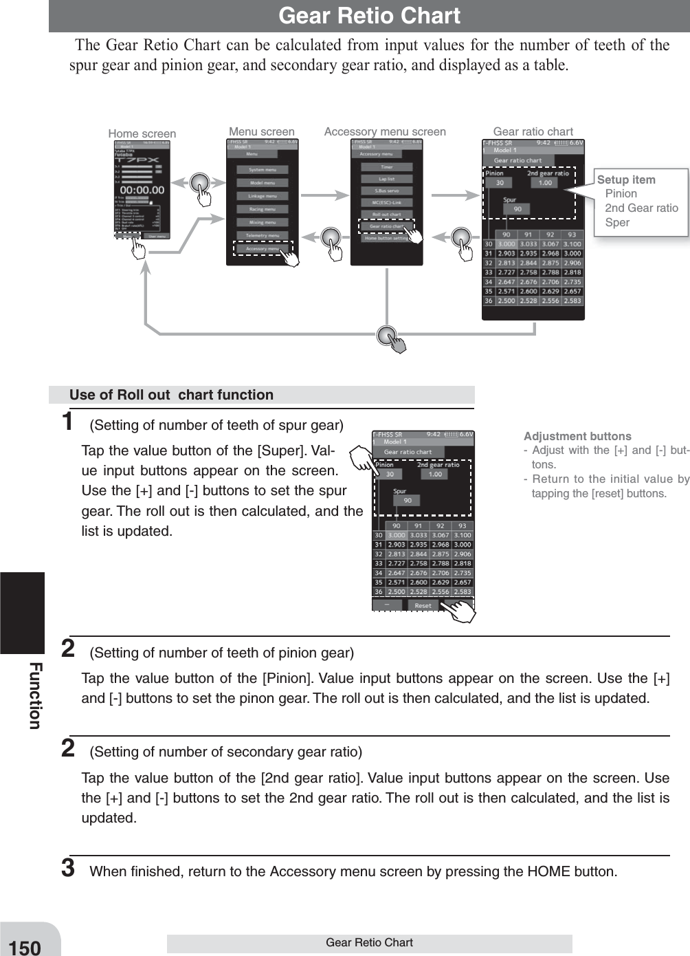 Home screen Menu screen Accessory menu screen Gear ratio chart  Adjustment buttons- Adjust with the [+] and [-] but-tons.- Return to the initial value by tapping the [reset] buttons.150FunctionGear Retio ChartGear Retio Chart The Gear Retio Chart can be calculated from input values for the number of teeth of the spur gear and pinion gear, and secondary gear ratio, and displayed as a table.1  (Setting of number of teeth of spur gear)  Tap the value button of the [Super]. Val-ue input buttons appear on the screen. Use the [+] and [-] buttons to set the spur gear. The roll out is then calculated, and the list is updated.2  (Setting of number of teeth of pinion gear)  Tap the value button of the [Pinion]. Value input buttons appear on the screen. Use the [+] and [-] buttons to set the pinon gear. The roll out is then calculated, and the list is updated.2  (Setting of number of secondary gear ratio)  Tap the value button of the [2nd gear ratio]. Value input buttons appear on the screen. Use the [+] and [-] buttons to set the 2nd gear ratio. The roll out is then calculated, and the list is updated.3  When ﬁ nished, return to the Accessory menu screen by pressing the HOME button.Use of Roll out  chart functionSetup item  Pinion  2nd Gear ratio Sper