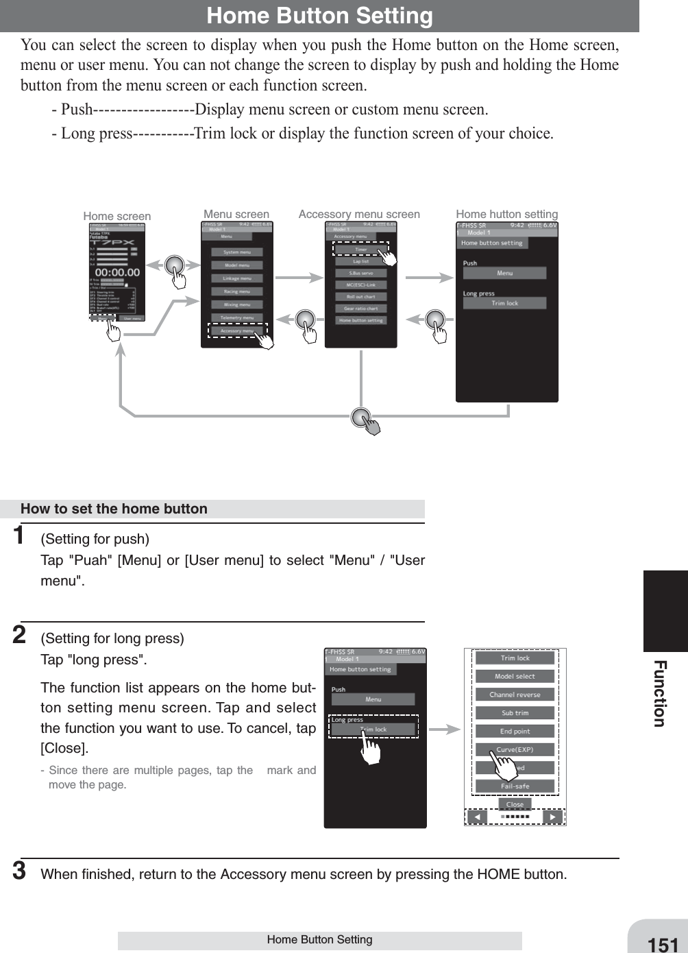 151FunctionHome Button SettingHome Button SettingYou can select the screen to display when you push the Home button on the Home screen, menu or user menu. You can not change the screen to display by push and holding the Home button from the menu screen or each function screen.  - Push------------------Display menu screen or custom menu screen.  - Long press-----------Trim lock or display the function screen of your choice.1  (Setting for push)Tap &quot;Puah&quot; [Menu] or [User menu] to select &quot;Menu&quot; / &quot;User menu&quot;.2  (Setting for long press)Tap &quot;long press&quot;.The function list appears on the home but-ton setting menu screen. Tap and select the function you want to use. To cancel, tap [Close].- Since there are multiple pages, tap the   mark and move the page. 3  When ﬁnished, return to the Accessory menu screen by pressing the HOME button.How to set the home buttonHome screen Menu screen Accessory menu screen Home hutton setting