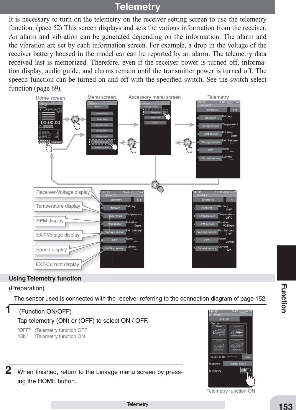 153FunctionTelemetry It is necessary to turn on the telemetry on the receiver setting screen to use the telemetry function. (pace 52) This screen displays and sets the various information from the receiver. An alarm and vibration can be generated depending on the information. The alarm and the vibration are set by each information screen. For example, a drop in the voltage of the receiver battery housed in the model car can be reported by an alarm. The telemetry data received last is memorized. Therefore, even if the receiver power is turned off, informa-tion display, audio guide, and alarms remain until the transmitter power is turned off. The speech function can be turned on and off with the speci¿ ed switch. See the switch select function (page 69).TelemetryHome screen Menu screen Accessory menu screen TelemetryReceiver-Voltage displayTemperature displayEXT-Voltage displaySpeed displayEXT-Current displayRPM displayTelemetry function ON(Preparation) The sensor used is connected with the receiver referring to the connection diagram of page 152. 1   (Function ON/OFF)Tap telemetry (ON) or (OFF) to select ON / OFF.&quot;OFF&quot;  :Telemetry function OFF&quot;ON&quot;  :Telemetry function ONUsing Telemetry function2  When ﬁ nished, return to the Linkage menu screen by press-ing the HOME button.