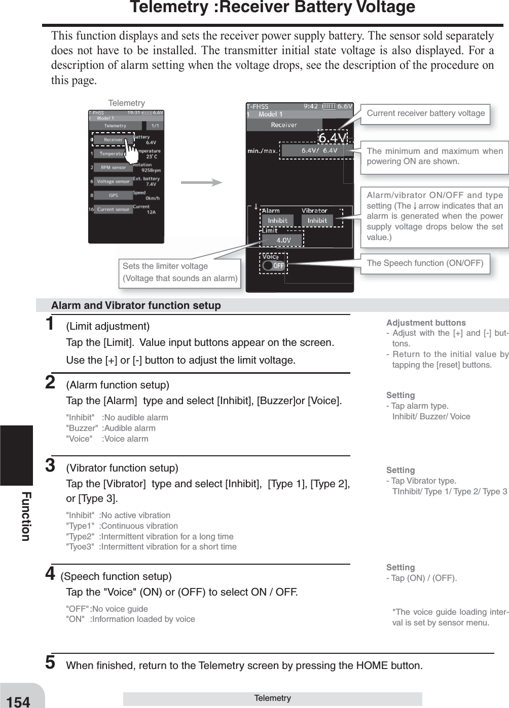 Adjustment buttons- Adjust with the [+] and [-] but-tons.- Return to the initial value by tapping the [reset] buttons.Setting- Tap (ON) / (OFF).154FunctionTelemetry :Receiver Battery VoltageThis function displays and sets the receiver power supply battery. The sensor sold separately does not have to be installed. The transmitter initial state voltage is also displayed. For a description of alarm setting when the voltage drops, see the description of the procedure on this page.TelemetryCurrent receiver battery voltageThe Speech function (ON/OFF)The minimum and maximum when powering ON are shown.Sets the limiter voltage(Voltage that sounds an alarm)Alarm/vibrator ON/OFF and type setting (The   arrow indicates that an alarm is generated when the power supply voltage drops below the set value.)1 (Limit adjustment)Tap the [Limit].  Value input buttons appear on the screen.Use the [+] or [-] button to adjust the limit voltage.2  (Alarm function setup)Tap the [Alarm]  type and select [Inhibit], [Buzzer]or [Voice].&quot;Inhibit&quot;  :No audible alarm&quot;Buzzer&quot; :Audible alarm&quot;Voice&quot; :Voice alarm3  (Vibrator function setup)Tap the [Vibrator]  type and select [Inhibit],  [Type 1], [Type 2], or [Type 3].&quot;Inhibit&quot;  :No active vibration&quot;Type1&quot; :Continuous vibration&quot;Type2&quot;  :Intermittent vibration for a long time&quot;Tyoe3&quot;  :Intermittent vibration for a short time4(Speech function setup)Tap the &quot;Voice&quot; (ON) or (OFF) to select ON / OFF.&quot;OFF&quot; :No voice guide&quot;ON&quot;  :Information loaded by voice5  When ﬁ nished, return to the Telemetry screen by pressing the HOME button.Alarm and Vibrator function setupSetting- Tap alarm type. Inhibit/ Buzzer/ VoiceSetting- Tap Vibrator type.  TInhibit/ Type 1/ Type 2/ Type 3   *The voice guide loading inter-val is set by sensor menu.Telemetry