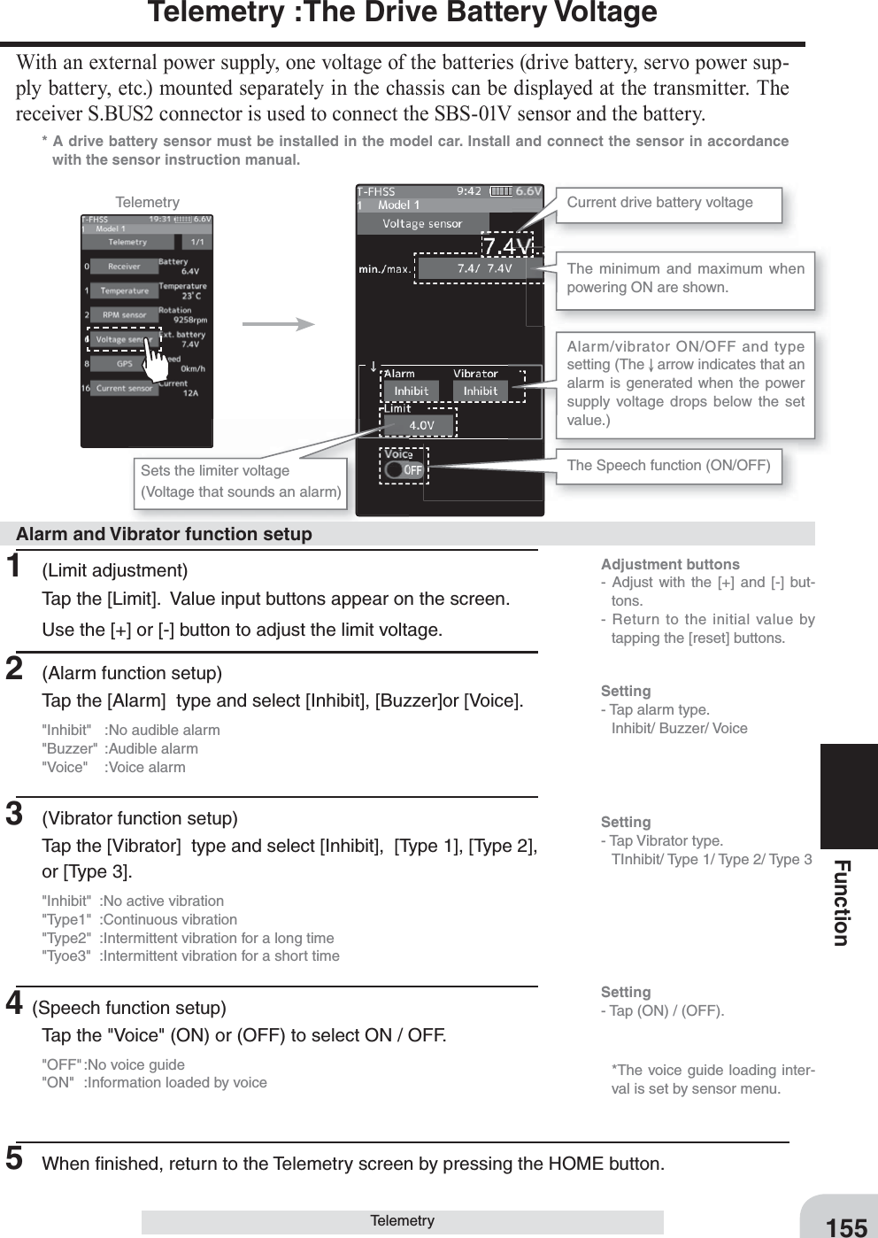 Adjustment buttons- Adjust with the [+] and [-] but-tons.- Return to the initial value by tapping the [reset] buttons.Setting- Tap (ON) / (OFF).155FunctionTelemetry :The Drive Battery VoltageWith an external power supply, one voltage of the batteries (drive battery, servo power sup-ply battery, etc.) mounted separately in the chassis can be displayed at the transmitter. The receiver S.BUS2 connector is used to connect the SBS-01V sensor and the battery.* A drive battery sensor must be installed in the model car. Install and connect the sensor in accordance with the sensor instruction manual.Telemetry Current drive battery voltageThe Speech function (ON/OFF)The minimum and maximum when powering ON are shown.Sets the limiter voltage(Voltage that sounds an alarm)Alarm/vibrator ON/OFF and type setting (The   arrow indicates that an alarm is generated when the power supply voltage drops below the set value.)1 (Limit adjustment)Tap the [Limit].  Value input buttons appear on the screen.Use the [+] or [-] button to adjust the limit voltage.2  (Alarm function setup)Tap the [Alarm]  type and select [Inhibit], [Buzzer]or [Voice].&quot;Inhibit&quot;  :No audible alarm&quot;Buzzer&quot; :Audible alarm&quot;Voice&quot; :Voice alarm3  (Vibrator function setup)Tap the [Vibrator]  type and select [Inhibit],  [Type 1], [Type 2], or [Type 3].&quot;Inhibit&quot;  :No active vibration&quot;Type1&quot; :Continuous vibration&quot;Type2&quot;  :Intermittent vibration for a long time&quot;Tyoe3&quot;  :Intermittent vibration for a short time4(Speech function setup)Tap the &quot;Voice&quot; (ON) or (OFF) to select ON / OFF.&quot;OFF&quot; :No voice guide&quot;ON&quot;  :Information loaded by voice5  When ﬁ nished, return to the Telemetry screen by pressing the HOME button.Alarm and Vibrator function setupSetting- Tap alarm type. Inhibit/ Buzzer/ VoiceSetting- Tap Vibrator type.  TInhibit/ Type 1/ Type 2/ Type 3   *The voice guide loading inter-val is set by sensor menu.Telemetry