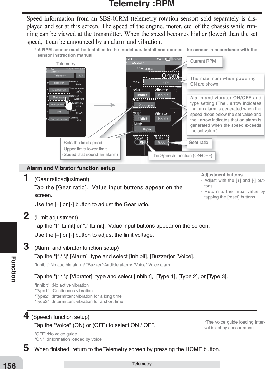 Adjustment buttons- Adjust with the [+] and [-] but-tons.- Return to the initial value by tapping the [reset] buttons.156FunctionTelemetry :RPMSpeed information from an SBS-01RM (telemetry rotation sensor) sold separately is dis-played and set at this screen. The speed of the engine, motor, etc. of the chassis while run-ning can be viewed at the transmitter. When the speed becomes higher (lower) than the set speed, it can be announced by an alarm and vibration.* A RPM sensor must be installed in the model car. Install and connect the sensor in accordance with the sensor instruction manual.Telemetry Current RPMThe Speech function (ON/OFF)The maximum when powering ON are shown.Gear ratioSets the limit speedUpper limit/ lower limit(Speed that sound an alarm)Alarm and vibrator ON/OFF and type setting (The   arrow indicates that an alarm is generated when the speed drops below the set value and the   arrow indicates that an alarm is generated when the speed exceeds the set value.)Telemetry1 (Gear ratioadjustment)Tap the [Gear ratio].  Value input buttons appear on the screen.Use the [+] or [-] button to adjust the Gear ratio.2 (Limit adjustment)Tap the &quot; &quot; [Limit] or &quot; &quot; [Limit].  Value input buttons appear on the screen.Use the [+] or [-] button to adjust the limit voltage.3  (Alarm and vibrator function setup)Tap the &quot; &quot; / &quot;&quot; [Alarm]  type and select [Inhibit], [Buzzer]or [Voice].&quot;Inhibit&quot;:No audible alarm/ &quot;Buzzer&quot;:Audible alarm/ &quot;Voice&quot;:Voice alarmTap the &quot; &quot; / &quot;&quot; [Vibrator]  type and select [Inhibit],  [Type 1], [Type 2], or [Type 3].&quot;Inhibit&quot;  :No active vibration&quot;Type1&quot; :Continuous vibration&quot;Type2&quot;  :Intermittent vibration for a long time&quot;Tyoe3&quot;  :Intermittent vibration for a short time4(Speech function setup)Tap the &quot;Voice&quot; (ON) or (OFF) to select ON / OFF.&quot;OFF&quot; :No voice guide&quot;ON&quot;  :Information loaded by voice5  When ﬁ nished, return to the Telemetry screen by pressing the HOME button.Alarm and Vibrator function setup  *The voice guide loading inter-val is set by sensor menu.