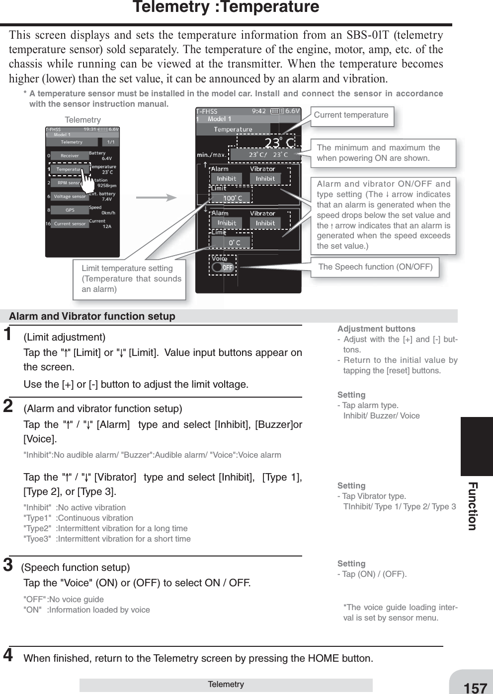 Adjustment buttons- Adjust with the [+] and [-] but-tons.- Return to the initial value by tapping the [reset] buttons.Setting- Tap (ON) / (OFF).157FunctionTelemetry :TemperatureThis screen displays and sets the temperature information from an SBS-01T (telemetry temperature sensor) sold separately. The temperature of the engine, motor, amp, etc. of the chassis while running can be viewed at the transmitter. When the temperature becomes higher (lower) than the set value, it can be announced by an alarm and vibration.*  A temperature sensor must be installed in the model car.  Install and connect the sensor in accordance with the sensor instruction manual.Telemetry Current temperatureThe minimum and maximum the when powering ON are shown.  Limit temperature setting  (Temperature that sounds an alarm)Alarm and vibrator ON/OFF and type setting (The   arrow indicates that an alarm is generated when the speed drops below the set value and the   arrow indicates that an alarm is generated when the speed exceeds the set value.)Telemetry1 (Limit adjustment)Tap the &quot; &quot; [Limit] or &quot; &quot; [Limit].  Value input buttons appear on the screen.Use the [+] or [-] button to adjust the limit voltage.2  (Alarm and vibrator function setup)Tap the &quot; &quot; / &quot;&quot;  [Alarm]  type and select [Inhibit], [Buzzer]or [Voice].&quot;Inhibit&quot;:No audible alarm/ &quot;Buzzer&quot;:Audible alarm/ &quot;Voice&quot;:Voice alarmTap the &quot; &quot; / &quot;&quot; [Vibrator]  type and select [Inhibit],  [Type 1], [Type 2], or [Type 3].&quot;Inhibit&quot;  :No active vibration&quot;Type1&quot; :Continuous vibration&quot;Type2&quot;  :Intermittent vibration for a long time&quot;Tyoe3&quot;  :Intermittent vibration for a short time3 (Speech function setup)Tap the &quot;Voice&quot; (ON) or (OFF) to select ON / OFF.&quot;OFF&quot; :No voice guide&quot;ON&quot;  :Information loaded by voice4  When ﬁ nished, return to the Telemetry screen by pressing the HOME button.Alarm and Vibrator function setupThe Speech function (ON/OFF)Setting- Tap alarm type. Inhibit/ Buzzer/ VoiceSetting- Tap Vibrator type.  TInhibit/ Type 1/ Type 2/ Type 3   *The voice guide loading inter-val is set by sensor menu.