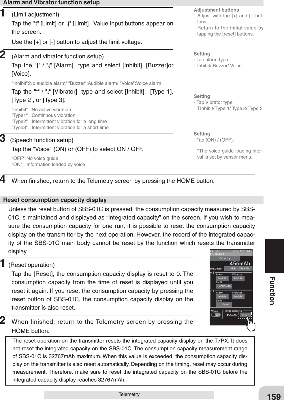 Adjustment buttons- Adjust with the [+] and [-] but-tons.- Return to the initial value by tapping the [reset] buttons.Setting- Tap (ON) / (OFF).159FunctionTelemetry1 (Limit adjustment)Tap the &quot; &quot; [Limit] or &quot; &quot; [Limit].  Value input buttons appear on the screen.Use the [+] or [-] button to adjust the limit voltage.2  (Alarm and vibrator function setup)Tap the &quot; &quot; / &quot;&quot;  [Alarm]  type and select [Inhibit], [Buzzer]or [Voice].&quot;Inhibit&quot;:No audible alarm/ &quot;Buzzer&quot;:Audible alarm/ &quot;Voice&quot;:Voice alarmTap the &quot; &quot; / &quot;&quot; [Vibrator]  type and select [Inhibit],  [Type 1], [Type 2], or [Type 3].&quot;Inhibit&quot;  :No active vibration&quot;Type1&quot; :Continuous vibration&quot;Type2&quot;  :Intermittent vibration for a long time&quot;Tyoe3&quot;  :Intermittent vibration for a short time3 (Speech function setup)Tap the &quot;Voice&quot; (ON) or (OFF) to select ON / OFF.&quot;OFF&quot; :No voice guide&quot;ON&quot;  :Information loaded by voice1(Reset operation)Tap the [Reset], the consumption capacity display is reset to 0. The consumption capacity from the time of reset is displayed until you reset it again. If you reset the consumption capacity by pressing the reset button of SBS-01C, the consumption capacity display on the transmitter is also reset.2 When finished, return to the Telemetry screen by pressing the HOME button.4  When ﬁnished, return to the Telemetry screen by pressing the HOME button.  Unless the reset button of SBS-01C is pressed, the consumption capacity measured by SBS-01C is maintained and displayed as “integrated capacity” on the screen. If you wish to mea-sure the consumption capacity for one run, it is possible to reset the consumption capacity display on the transmitter by the next operation. However, the record of the integrated capac-ity of the SBS-01C main body cannot be reset by the function which resets the transmitter display.Alarm and Vibrator function setupReset consumption capacity displaySetting- Tap alarm type. Inhibit/ Buzzer/ VoiceSetting- Tap Vibrator type.  TInhibit/ Type 1/ Type 2/ Type 3   *The voice guide loading inter-val is set by sensor menu.The reset operation on the transmitter resets the integrated capacity display on the T7PX. It does not reset the integrated capacity on the SBS-01C. The consumption capacity measurement range of SBS-01C is 32767mAh maximum. When this value is exceeded, the consumption capacity dis-play on the transmitter is also reset automatically. Depending on the timing, reset may occur during measurement. Therefore, make sure to reset the integrated capacity on the SBS-01C before the integrated capacity display reaches 32767mAh.