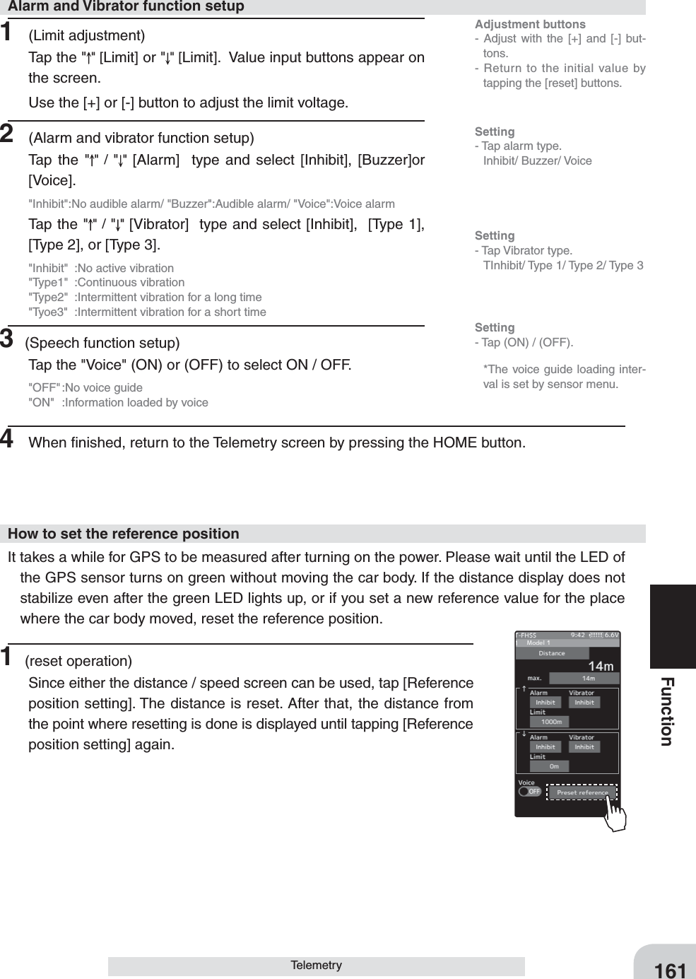 Adjustment buttons- Adjust with the [+] and [-] but-tons.- Return to the initial value by tapping the [reset] buttons.Setting- Tap (ON) / (OFF).161FunctionTelemetry1 (Limit adjustment)Tap the &quot; &quot; [Limit] or &quot; &quot; [Limit].  Value input buttons appear on the screen.Use the [+] or [-] button to adjust the limit voltage.2  (Alarm and vibrator function setup)Tap the &quot; &quot; / &quot;&quot;  [Alarm]  type and select [Inhibit], [Buzzer]or [Voice].&quot;Inhibit&quot;:No audible alarm/ &quot;Buzzer&quot;:Audible alarm/ &quot;Voice&quot;:Voice alarmTap the &quot; &quot; / &quot;&quot; [Vibrator]  type and select [Inhibit],  [Type 1], [Type 2], or [Type 3].&quot;Inhibit&quot;  :No active vibration&quot;Type1&quot; :Continuous vibration&quot;Type2&quot;  :Intermittent vibration for a long time&quot;Tyoe3&quot;  :Intermittent vibration for a short time3 (Speech function setup)Tap the &quot;Voice&quot; (ON) or (OFF) to select ON / OFF.&quot;OFF&quot; :No voice guide&quot;ON&quot;  :Information loaded by voice4  When ﬁnished, return to the Telemetry screen by pressing the HOME button.Alarm and Vibrator function setupSetting- Tap alarm type. Inhibit/ Buzzer/ VoiceSetting- Tap Vibrator type.  TInhibit/ Type 1/ Type 2/ Type 3   *The voice guide loading inter-val is set by sensor menu.1 (reset operation)Since either the distance / speed screen can be used, tap [Reference position setting]. The distance is reset. After that, the distance from the point where resetting is done is displayed until tapping [Reference position setting] again.It takes a while for GPS to be measured after turning on the power. Please wait until the LED of the GPS sensor turns on green without moving the car body. If the distance display does not stabilize even after the green LED lights up, or if you set a new reference value for the place where the car body moved, reset the reference position.How to set the reference position