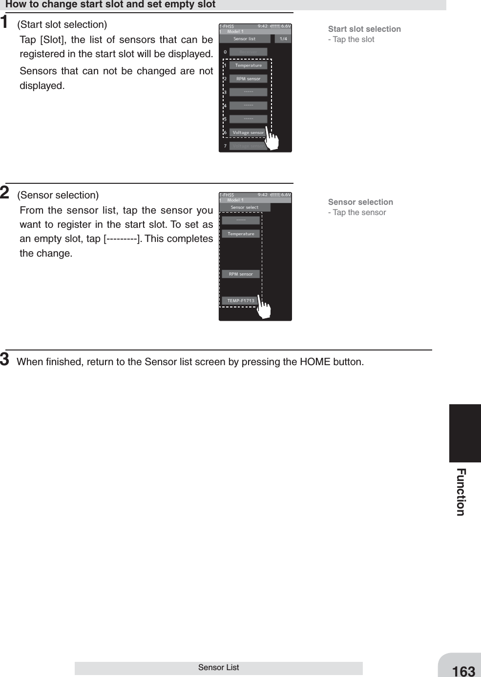 163FunctionSensor List1 (Start slot selection)Tap [Slot], the list of sensors that can be registered in the start slot will be displayed.Sensors that can not be changed are not displayed.2 (Sensor selection)From the sensor list, tap the sensor you want to register in the start slot. To set as an empty slot, tap [---------]. This completes the change.3 When ﬁnished, return to the Sensor list screen by pressing the HOME button.How to change start slot and set empty slotStart slot selection- Tap the slotSensor selection- Tap the sensor