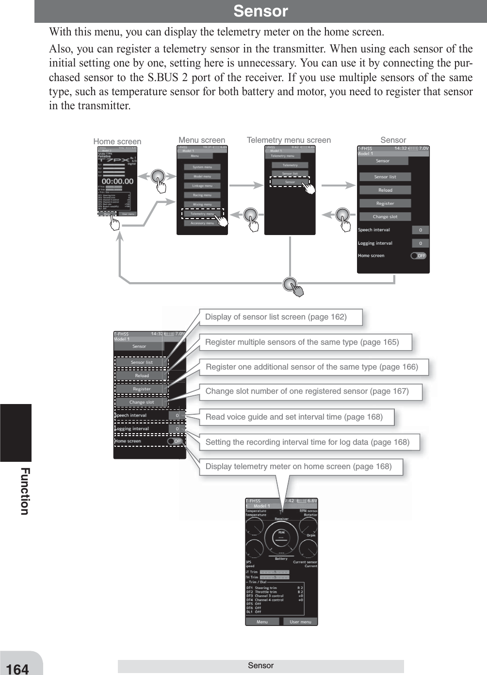 164FunctionSensorSensorWith this menu, you can display the telemetry meter on the home screen.Also, you can register a telemetry sensor in the transmitter. When using each sensor of the initial setting one by one, setting here is unnecessary. You can use it by connecting the pur-chased sensor to the S.BUS 2 port of the receiver. If you use multiple sensors of the same type, such as temperature sensor for both battery and motor, you need to register that sensor in the transmitter.Home screen Menu screen Telemetry menu screen SensorDisplay of sensor list screen (page 162)Register multiple sensors of the same type (page 165)Register one additional sensor of the same type (page 166)Change slot number of one registered sensor (page 167)Read voice guide and set interval time (page 168)Setting the recording interval time for log data (page 168)Display telemetry meter on home screen (page 168)