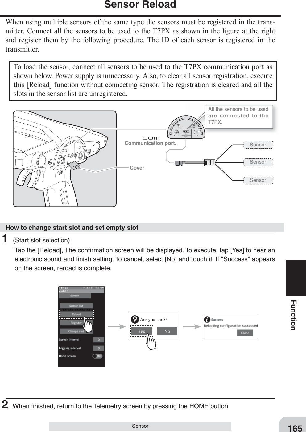 Communication port. Cover165FunctionSensorSensor ReloadWhen using multiple sensors of the same type the sensors must be registered in the trans-mitter. Connect all the sensors to be used to the T7PX as shown in the ¿ gure at the right and register them by the following procedure. The ID of each sensor is registered in the transmitter.To load the sensor, connect all sensors to be used to the T7PX communication port as shown below. Power supply is unnecessary. Also, to clear all sensor registration, execute this [Reload] function without connecting sensor. The registration is cleared and all the slots in the sensor list are unregistered.All the sensors to be used are connected to the T7PX.Sensor Sensor Sensor 1 (Start slot selection)Tap the [Reload], The conﬁ rmation screen will be displayed. To execute, tap [Yes] to hear an electronic sound and ﬁ nish setting. To cancel, select [No] and touch it. If &quot;Success&quot; appears on the screen, reroad is complete.2 When ﬁ nished, return to the Telemetry screen by pressing the HOME button.How to change start slot and set empty slot