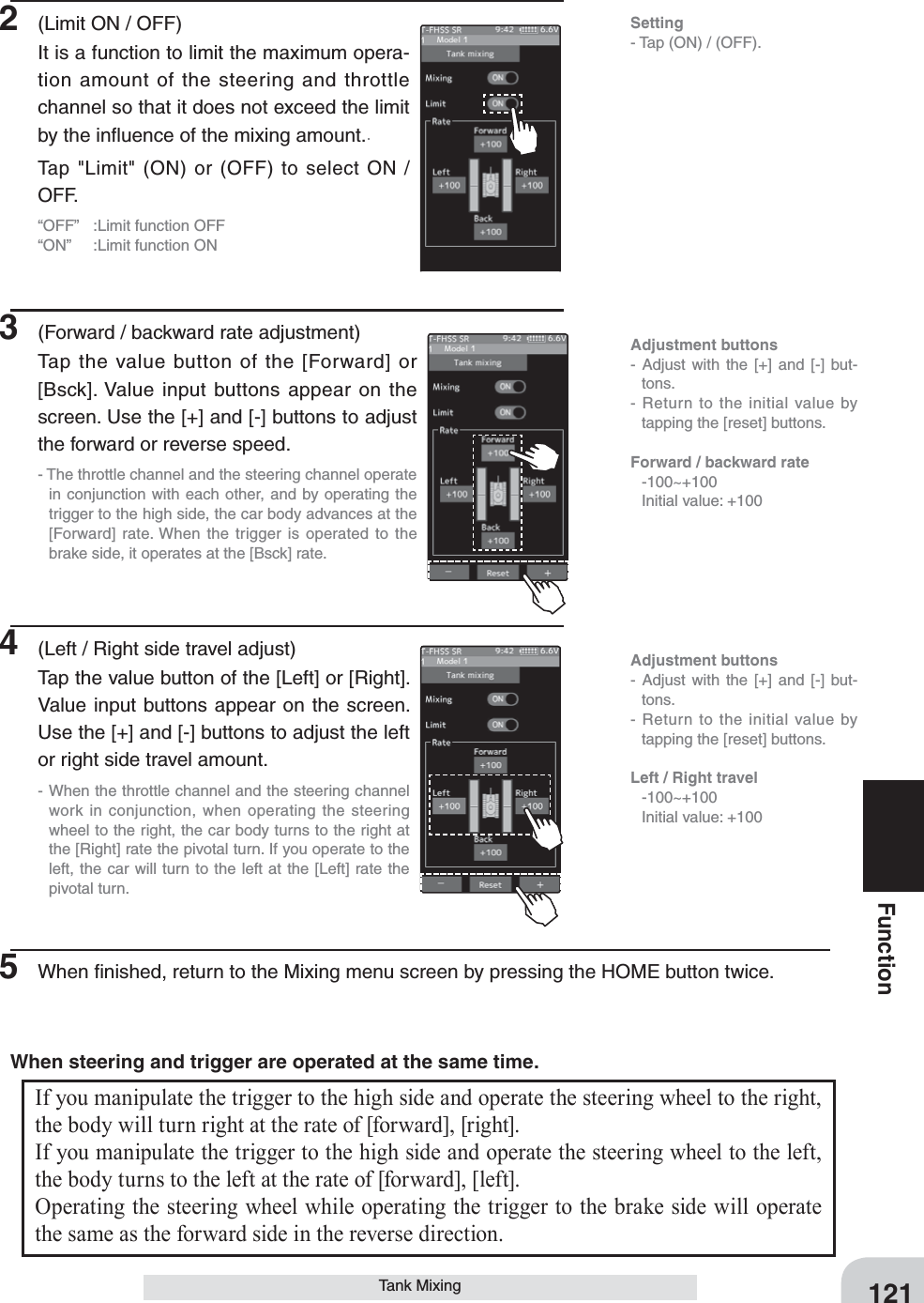 Adjustment buttons- Adjust with the [+] and [-] but-tons.- Return to the initial value by tapping the [reset] buttons.Forward / backward rate   -100~+100  Initial value: +100Adjustment buttons- Adjust with the [+] and [-] but-tons.- Return to the initial value by tapping the [reset] buttons.Left / Right travel -100~+100  Initial value: +100121FunctionTank MixingSetting- Tap (ON) / (OFF).2  (Limit ON / OFF)It is a function to limit the maximum opera-tion amount of the steering and throttle channel so that it does not exceed the limit by the inﬂuence of the mixing amount..Tap &quot;Limit&quot; (ON) or (OFF) to select ON / OFF.“OFF”  :Limit function OFF“ON”  :Limit function ON3  (Forward / backward rate adjustment)Tap the value button of the [Forward] or [Bsck]. Value input buttons appear on the screen. Use the [+] and [-] buttons to adjust the forward or reverse speed.- The throttle channel and the steering channel operate in conjunction with each other, and by operating the trigger to the high side, the car body advances at the [Forward] rate. When the trigger is operated to the brake side, it operates at the [Bsck] rate.4  (Left / Right side travel adjust)Tap the value button of the [Left] or [Right]. Value input buttons appear on the screen. Use the [+] and [-] buttons to adjust the left or right side travel amount.- When the throttle channel and the steering channel work in conjunction, when operating the steering wheel to the right, the car body turns to the right at the [Right] rate the pivotal turn. If you operate to the left, the car will turn to the left at the [Left] rate the pivotal turn.5  When ﬁnished, return to the Mixing menu screen by pressing the HOME button twice.If you manipulate the trigger to the high side and operate the steering wheel to the right, the body will turn right at the rate of [forward], [right].If you manipulate the trigger to the high side and operate the steering wheel to the left, the body turns to the left at the rate of [forward], [left].Operating the steering wheel while operating the trigger to the brake side will operate the same as the forward side in the reverse direction.When steering and trigger are operated at the same time.