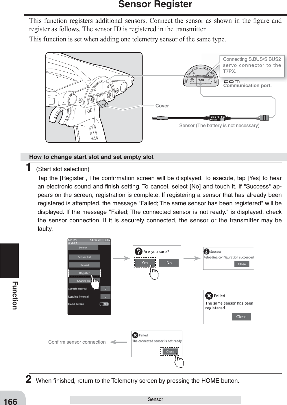 Communication port. Cover166FunctionSensorSensor RegisterThis function registers additional sensors. Connect the sensor as shown in the ¿ gure and register as follows. The sensor ID is registered in the transmitter.This function is set when adding one telemetry sensor of the same type.Connecting S.BUS/S.BUS2 servo connector to the T7PX. Sensor (The battery is not necessary)Conﬁ rm sensor connection1 (Start slot selection)Tap the [Register], The conﬁ rmation screen will be displayed. To execute, tap [Yes] to hear an electronic sound and ﬁ nish setting. To cancel, select [No] and touch it. If &quot;Success&quot; ap-pears on the screen, registration is complete. If registering a sensor that has already been registered is attempted, the message &quot;Failed; The same sensor has been registered&quot; will be displayed. If the message &quot;Failed; The connected sensor is not ready.&quot; is displayed, check the sensor connection. If it is securely connected, the sensor or the transmitter may be faulty.2 When ﬁ nished, return to the Telemetry screen by pressing the HOME button.How to change start slot and set empty slot