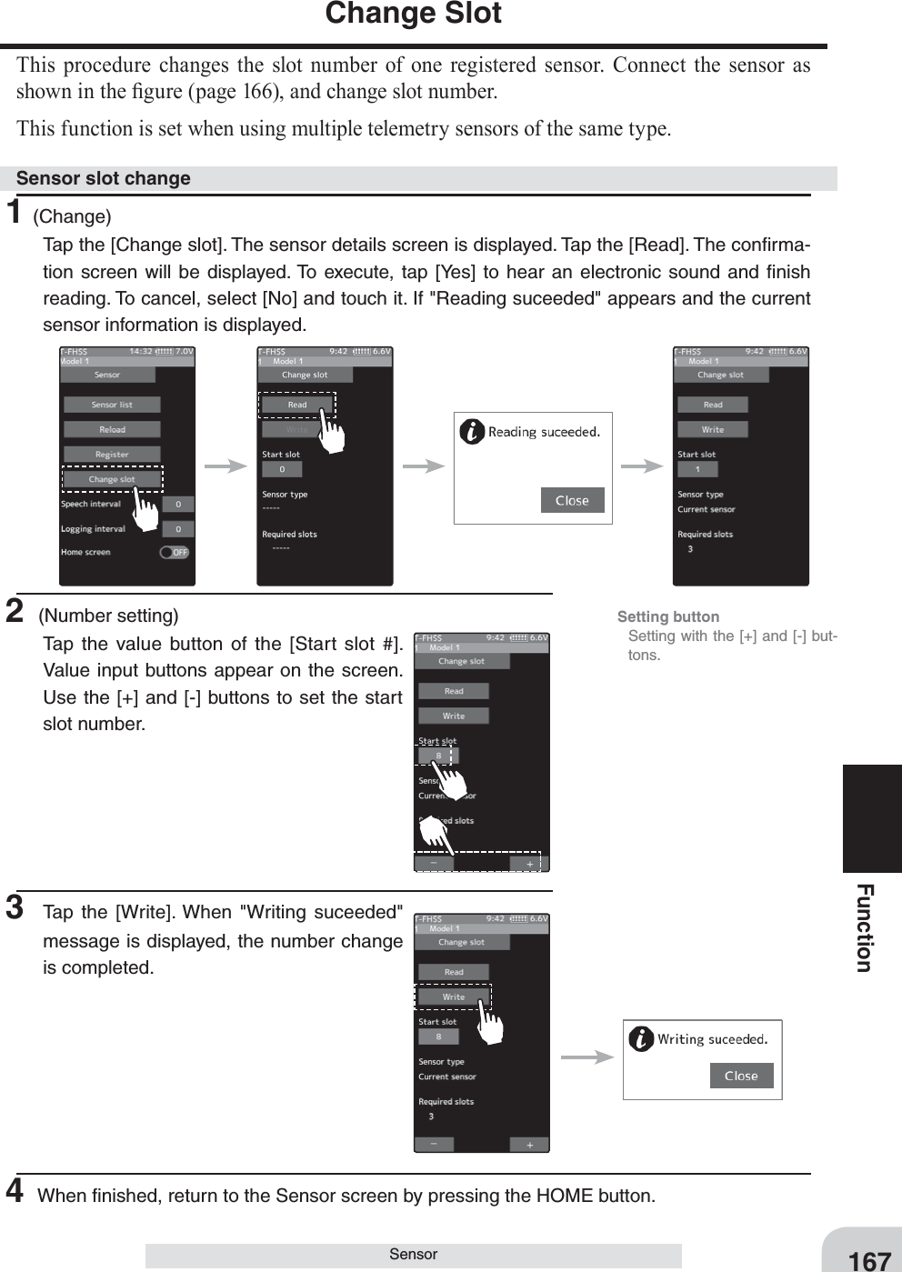 167FunctionSensorChange SlotThis procedure changes the slot number of one registered sensor. Connect the sensor as shown in the ¿gure (page 166), and change slot number.This function is set when using multiple telemetry sensors of the same type.1(Change)Tap the [Change slot]. The sensor details screen is displayed. Tap the [Read]. The conﬁrma-tion screen will be displayed. To execute, tap [Yes] to hear an electronic sound and ﬁnish reading. To cancel, select [No] and touch it. If &quot;Reading suceeded&quot; appears and the current sensor information is displayed.2 (Number setting)Tap the value button of the [Start slot #]. Value input buttons appear on the screen. Use the [+] and [-] buttons to set the start slot number.3 Tap the [Write]. When &quot;Writing suceeded&quot; message is displayed, the number change is completed.Sensor slot changeSetting button  Setting with the [+] and [-] but-tons.4 When ﬁnished, return to the Sensor screen by pressing the HOME button.