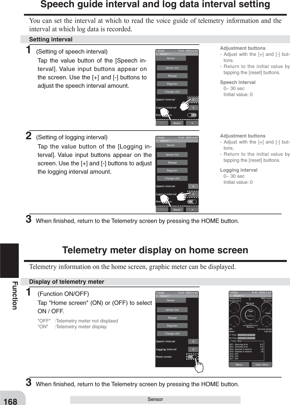 168FunctionSensorSpeech guide interval and log data interval settingYou can set the interval at which to read the voice guide of telemetry information and the interval at which log data is recorded.Telemetry meter display on home screenTelemetry information on the home screen, graphic meter can be displayed.1 (Setting of speech interval)Tap the value button of the [Speech in-terval]. Value input buttons appear on the screen. Use the [+] and [-] buttons to adjust the speech interval amount.1 (Function ON/OFF)Tap &quot;Home screen&quot; (ON) or (OFF) to select ON / OFF.&quot;OFF&quot;  :Telemetry meter not displaed&quot;ON&quot;  :Telemetry meter display2 (Setting of logging interval)Tap the value button of the [Logging in-terval]. Value input buttons appear on the screen. Use the [+] and [-] buttons to adjust the logging interval amount.Setting intervalDisplay of telemetry meterAdjustment buttons- Adjust with the [+] and [-] but-tons.- Return to the initial value by tapping the [reset] buttons.Adjustment buttons- Adjust with the [+] and [-] but-tons.- Return to the initial value by tapping the [reset] buttons.Speech interval  0~ 30 sec  Initial value: 0Logging interval  0~ 30 sec  Initial value: 03 When ﬁnished, return to the Telemetry screen by pressing the HOME button.3 When ﬁnished, return to the Telemetry screen by pressing the HOME button.