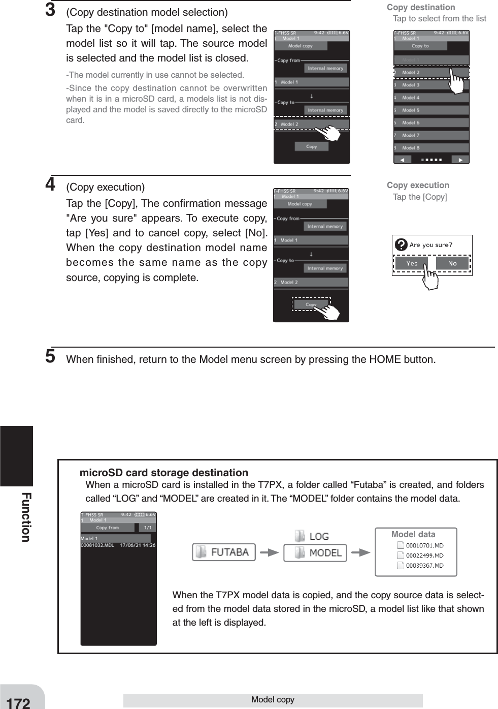 Copy execution  Tap the [Copy]Copy destination   Tap to select from the list172FunctionModel copy3  (Copy destination model selection)Tap the &quot;Copy to&quot; [model name], select the model list so it will tap. The source model is selected and the model list is closed. -The model currently in use cannot be selected.-Since the copy destination cannot be overwritten when it is in a microSD card, a models list is not dis-played and the model is saved directly to the microSD card.4 (Copy execution)Tap the [Copy], The conﬁrmation message &quot;Are you sure&quot; appears. To execute copy, tap [Yes] and to cancel copy, select [No]. When the copy destination model name becomes the same name as the copy source, copying is complete.5  When ﬁnished, return to the Model menu screen by pressing the HOME button.Model datamicroSD card storage destinationWhen a microSD card is installed in the T7PX, a folder called “Futaba” is created, and folders called “LOG” and “MODEL” are created in it. The “MODEL” folder contains the model data. When the T7PX model data is copied, and the copy source data is select-ed from the model data stored in the microSD, a model list like that shown at the left is displayed.