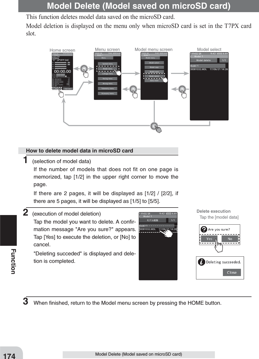 Home screen Menu screen Model menu screen Model selectDelete execution  Tap the [model data]174FunctionModel Delete (Model saved on microSD card)This function deletes model data saved on the microSD card.Model deletion is displayed on the menu only when microSD card is set in the T7PX card slot.Model Delete (Model saved on microSD card)1 (selection of model data)If the number of models that does not fit on one page is memorized, tap [1/2] in the upper right corner to move the page.If there are 2 pages, it will be displayed as [1/2] / [2/2], if there are 5 pages, it will be displayed as [1/5] to [5/5].2 (execution of model deletion)Tap the model you want to delete. A conﬁr-mation message &quot;Are you sure?&quot; appears. Tap [Yes] to execute the deletion, or [No] to cancel.&quot;Deleting succeded&quot; is displayed and dele-tion is completed.3  When ﬁnished, return to the Model menu screen by pressing the HOME button.How to delete model data in microSD card