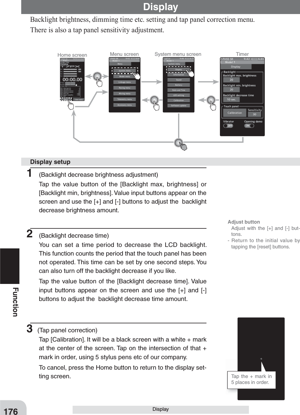 Home screen Menu screen System menu screen Timer 176FunctionDisplayBacklight brightness, dimming time etc. setting and tap panel correction menu.There is also a tap panel sensitivity adjustment.Display1  (Backlight decrease brightness adjustment)Tap the value button of the [Backlight max, brightness] or [Backlight min, brightness]. Value input buttons appear on the screen and use the [+] and [-] buttons to adjust the  backlight decrease brightness amount.2  (Backlight decrease time)You can set a time period to decrease the LCD backlight. This function counts the period that the touch panel has been not operated. This time can be set by one second steps. You can also turn off the backlight decrease if you like.Tap the value button of the [Backlight decrease time]. Value input buttons appear on the screen and use the [+] and [-] buttons to adjust the  backlight decrease time amount.3 (Tap panel correction)Tap [Calibration]. It will be a black screen with a white + mark at the center of the screen. Tap on the intersection of that + mark in order, using 5 stylus pens etc of our company.To cancel, press the Home button to return to the display set-ting screen.Display setupAdjust button  Adjust with the [+] and [-] but-tons.- Return to the initial value by tapping the [reset] buttons.Tap the + mark in 5 places in order.