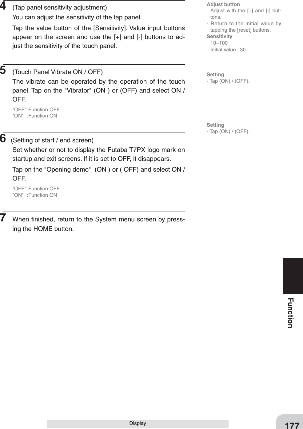 177FunctionDisplay4  (Tap panel sensitivity adjustment)You can adjust the sensitivity of the tap panel.Tap the value button of the [Sensitivity]. Value input buttons appear on the screen and use the [+] and [-] buttons to ad-just the sensitivity of the touch panel.5  (Touch Panel Vibrate ON / OFF)The vibrate can be operated by the operation of the touch panel. Tap on the &quot;Vibrator&quot; (ON ) or (OFF) and select ON / OFF.&quot;OFF&quot; :Function  OFF&quot;ON&quot; :Function ON6 (Setting of start / end screen)Set whether or not to display the Futaba T7PX logo mark on startup and exit screens. If it is set to OFF, it disappears. Tap on the &quot;Opening demo&quot;  (ON ) or ( OFF) and select ON / OFF.&quot;OFF&quot; :Function  OFF&quot;ON&quot; :Function ON7  When ﬁnished, return to the System menu screen by press-ing the HOME button.Adjust button  Adjust with the [+] and [-] but-tons.- Return to the initial value by tapping the [reset] buttons.Sensitivity 10~100  Initial value : 30Setting- Tap (ON) / (OFF).Setting- Tap (ON) / (OFF).