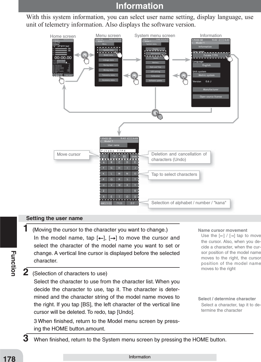 Home screen Menu screen System menu screen InformationSelect / determine character  Select a character, tap it to de-termine the characterName cursor movement   Use the [ ] / [ ] tap to move the cursor. Also, when you de-cide a character, when the cur-sor position of the model name moves to the right, the cursor position of the model name moves to the right178FunctionInformationWith this system information, you can select user name setting, display language, use unit of telemetry information. Also displays the software version.Information1 (Moving the cursor to the character you want to change.)In the model name, tap [ ], [ ] to move the cursor and select the character of the model name you want to set or change. A vertical line cursor is displayed before the selected character.2 (Selection of characters to use)Select the character to use from the character list. When you decide the character to use, tap it. The character is deter-mined and the character string of the model name moves to the right. If you tap [BS], the left character of the vertical line cursor will be deleted. To redo, tap [Undo].3 When ﬁ nished, return to the Model menu screen by press-ing the HOME button.amount.Setting the user nameMove cursor Deletion and cancellation of characters (Undo)Tap to select charactersSelection of alphabet / number / &quot;kana&quot;3  When ﬁ nished, return to the System menu screen by pressing the HOME button.