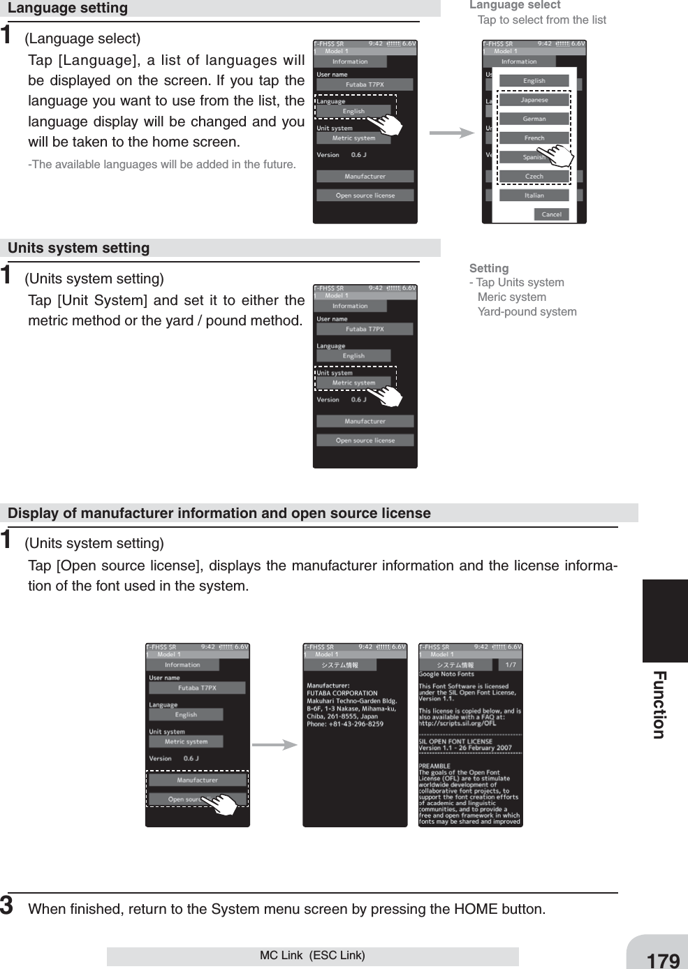 Language select  Tap to select from the list179FunctionMC Link  (ESC Link)1 (Language select)Tap [Language], a list of languages will be displayed on the screen. If you tap the language you want to use from the list, the language display will be changed and you will be taken to the home screen.-The available languages will be added in the future.1 (Units system setting)Tap [Unit System] and set it to either the metric method or the yard / pound method.1 (Units system setting)Tap [Open source license], displays the manufacturer information and the license informa-tion of the font used in the system.Language settingUnits system settingDisplay of manufacturer information and open source license3  When ﬁnished, return to the System menu screen by pressing the HOME button.Setting- Tap Units system Meric system Yard-pound system