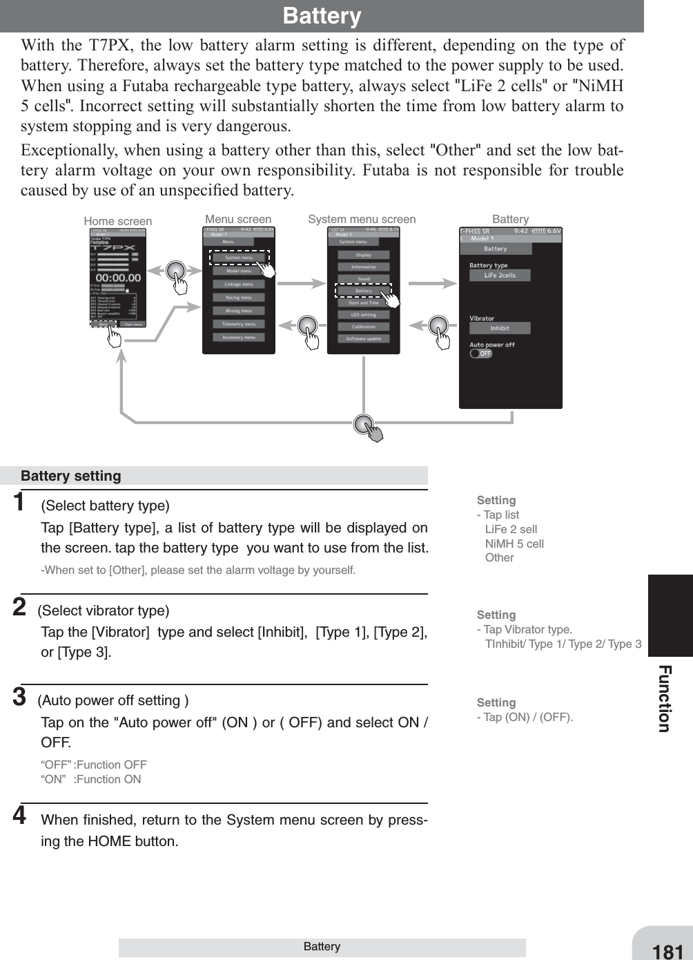 Home screen Menu screen System menu screen Battery181FunctionBatteryWith the T7PX, the low battery alarm setting is different, depending on the type of battery. Therefore, always set the battery type matched to the power supply to be used. When using a Futaba rechargeable type battery, always select &quot;LiFe 2 cells&quot; or &quot;NiMH 5 cells&quot;. Incorrect setting will substantially shorten the time from low battery alarm to system stopping and is very dangerous.Exceptionally, when using a battery other than this, select &quot;Other&quot; and set the low bat-tery alarm voltage on your own responsibility. Futaba is not responsible for trouble caused by use of an unspeci¿ed battery.Battery1  (Select battery type)Tap [Battery type], a list of battery type will be displayed on the screen. tap the battery type  you want to use from the list.-When set to [Other], please set the alarm voltage by yourself.2 (Select vibrator type)Tap the [Vibrator]  type and select [Inhibit],  [Type 1], [Type 2], or [Type 3].3 (Auto power off setting )Tap on the &quot;Auto power off&quot; (ON ) or ( OFF) and select ON / OFF.“OFF” :Function OFF“ON” :Function ON4  When ﬁnished, return to the System menu screen by press-ing the HOME button.Battery settingSetting- Tap list  LiFe 2 sell  NiMH 5 cell OtherSetting- Tap Vibrator type.  TInhibit/ Type 1/ Type 2/ Type 3 Setting- Tap (ON) / (OFF).