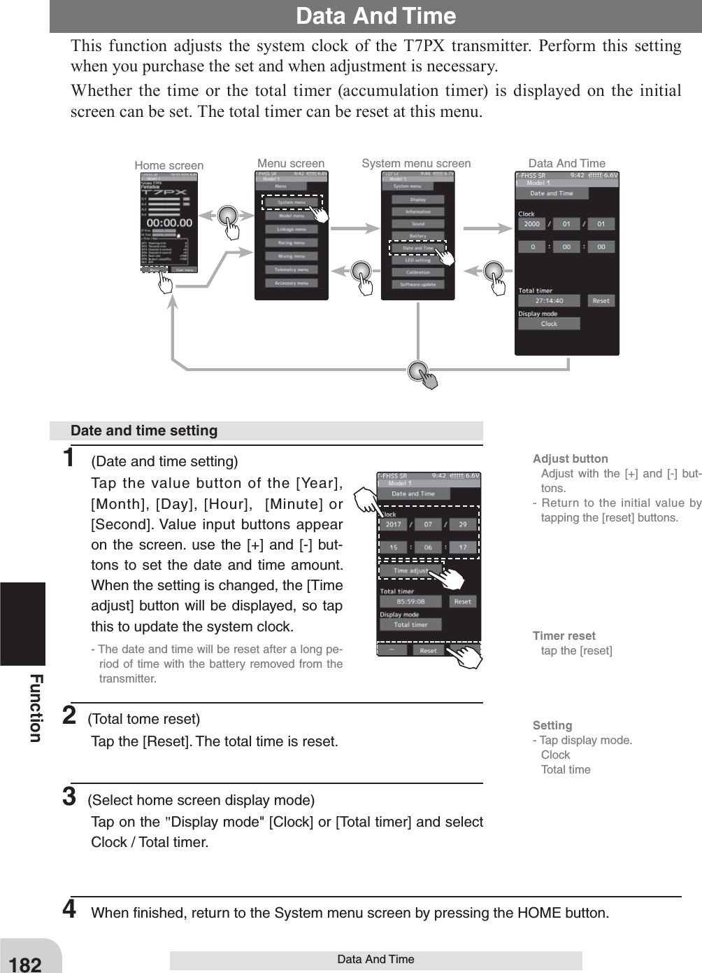 Home screen Menu screen System menu screen Data And Time182FunctionData And TimeThis function adjusts the system clock of the T7PX transmitter. Perform this setting when you purchase the set and when adjustment is necessary.Whether the time or the total timer (accumulation timer) is displayed on the initial screen can be set. The total timer can be reset at this menu.Data And Time1  (Date and time setting)Tap the value button of the [Year], [Month], [Day], [Hour],  [Minute] or [Second]. Value input buttons appear on the screen. use the [+] and [-] but-tons to set the date and time amount. When the setting is changed, the [Time adjust] button will be displayed, so tap this to update the system clock.- The date and time will be reset after a long pe-riod of time with the battery removed from the transmitter.2 (Total tome reset)Tap the [Reset]. The total time is reset. 3 (Select home screen display mode)Tap on the &quot;Display mode&quot; [Clock] or [Total timer] and select Clock / Total timer.Date and time setting4  When ﬁnished, return to the System menu screen by pressing the HOME button.Adjust button  Adjust with the [+] and [-] but-tons.- Return to the initial value by tapping the [reset] buttons.Timer reset  tap the [reset] Setting- Tap display mode. Clock  Total time