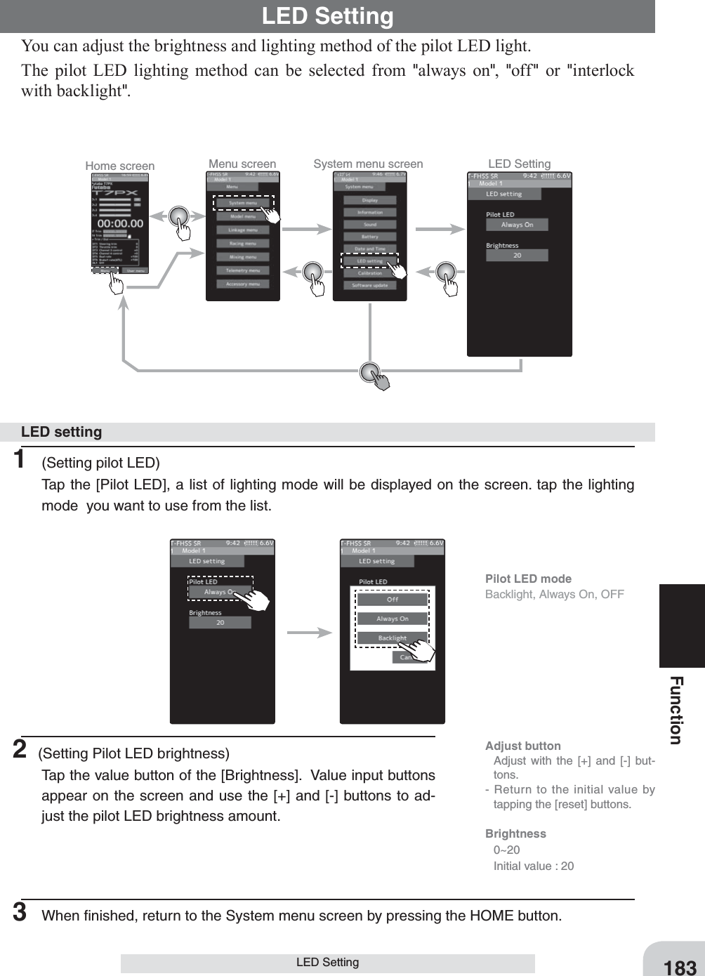 Home screen Menu screen System menu screen LED Setting183FunctionLED SettingYou can adjust the brightness and lighting method of the pilot LED light.The pilot LED lighting method can be selected from &quot;always on&quot;,  &quot;off &quot; or &quot;interlock with backlight&quot;.LED Setting1  (Setting pilot LED)Tap the [Pilot LED], a list of lighting mode will be displayed on the screen. tap the lighting mode  you want to use from the list.LED setting2 (Setting Pilot LED brightness)Tap the value button of the [Brightness].  Value input buttons appear on the screen and use the [+] and [-] buttons to ad-just the pilot LED brightness amount.3  When ﬁnished, return to the System menu screen by pressing the HOME button.Pilot LED modeBacklight, Always On, OFFAdjust button  Adjust with the [+] and [-] but-tons.- Return to the initial value by tapping the [reset] buttons.Brightness 0~20  Initial value : 20