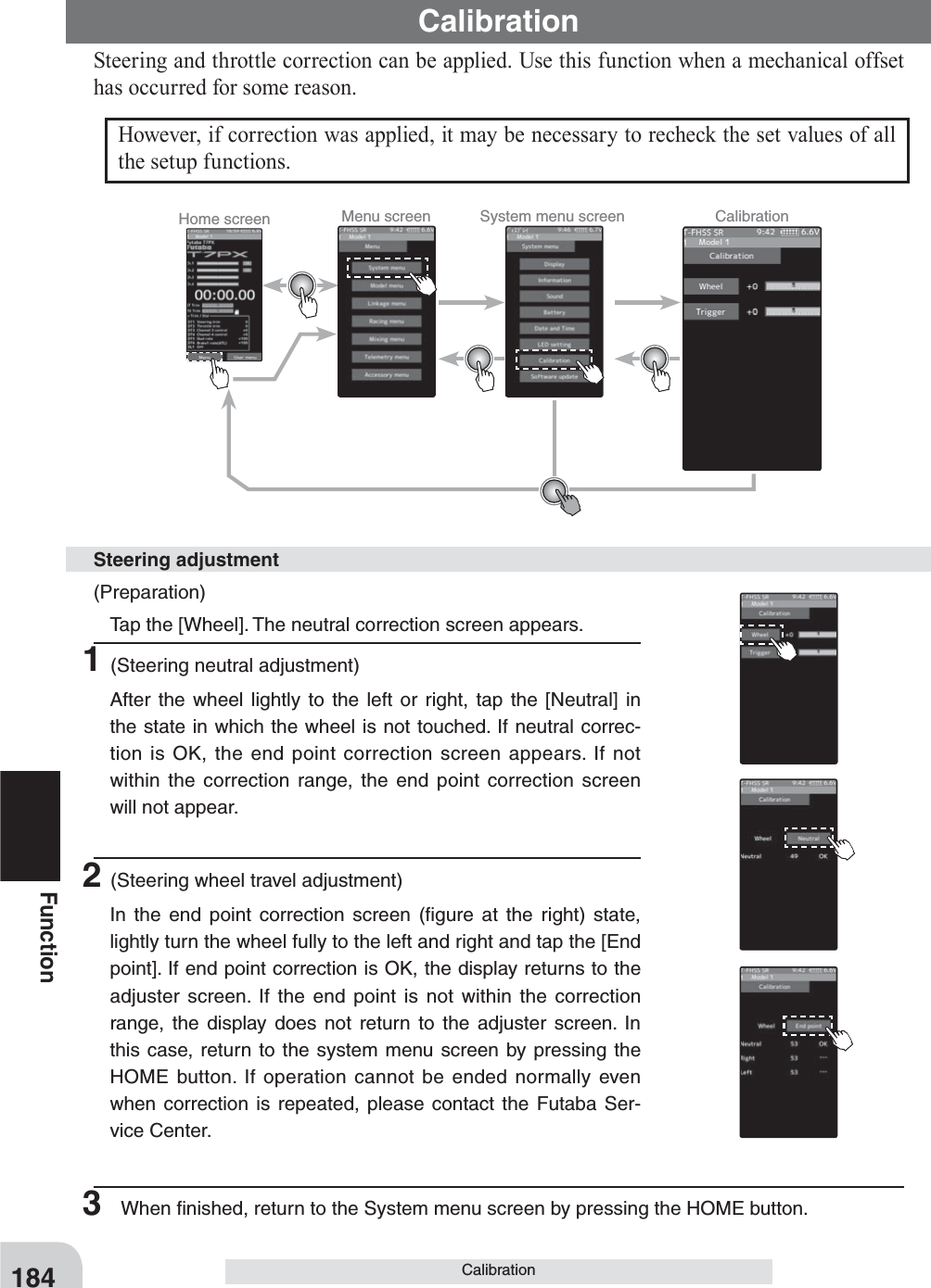 Home screen Menu screen System menu screen Calibration184FunctionCalibrationSteering and throttle correction can be applied. Use this function when a mechanical offset has occurred for some reason.CalibrationHowever, if correction was applied, it may be necessary to recheck the set values of all the setup functions.(Preparation)  Tap the [Wheel]. The neutral correction screen appears.1(Steering neutral adjustment)  After the wheel lightly to the left or right, tap the [Neutral] in the state in which the wheel is not touched. If neutral correc-tion is OK, the end point correction screen appears. If not within the correction range, the end point correction screen will not appear.2(Steering wheel travel adjustment)  In the end point correction screen (ﬁgure at the right) state, lightly turn the wheel fully to the left and right and tap the [End point]. If end point correction is OK, the display returns to the adjuster screen. If the end point is not within the correction range, the display does not return to the adjuster screen. In this case, return to the system menu screen by pressing the HOME button. If operation cannot be ended normally even when correction is repeated, please contact the Futaba Ser-vice Center.Steering adjustment3  When ﬁnished, return to the System menu screen by pressing the HOME button.