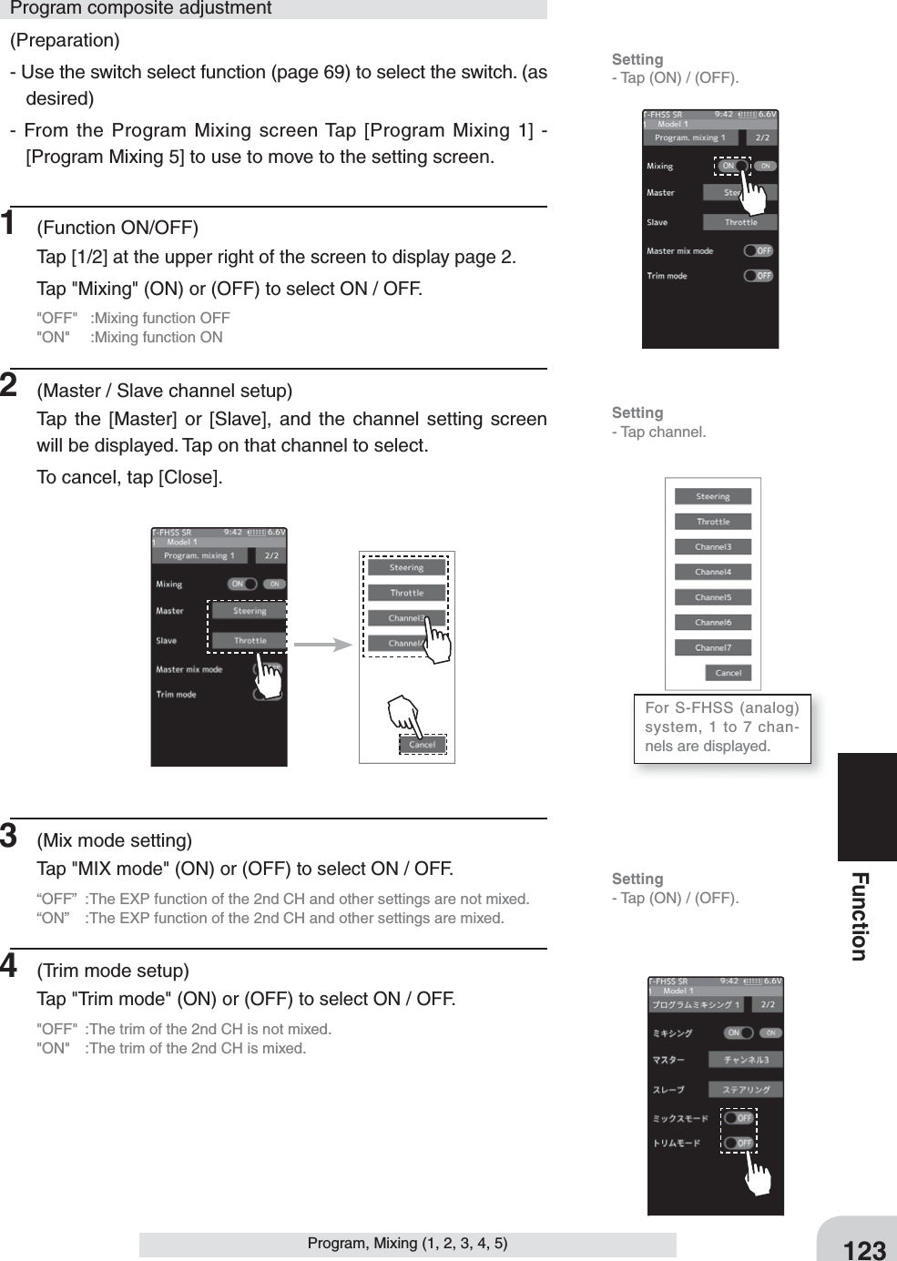 123FunctionProgram, Mixing (1, 2, 3, 4, 5)(Preparation)- Use the switch select function (page 69) to select the switch. (as desired)- From the Program Mixing screen Tap [Program Mixing 1] - [Program Mixing 5] to use to move to the setting screen.1 (Function ON/OFF)Tap [1/2] at the upper right of the screen to display page 2.Tap &quot;Mixing&quot; (ON) or (OFF) to select ON / OFF.&quot;OFF&quot;  :Mixing function OFF&quot;ON&quot;  :Mixing function ON2  (Master / Slave channel setup)Tap the [Master] or [Slave], and the channel setting screen will be displayed. Tap on that channel to select. To cancel, tap [Close].Program composite adjustment3  (Mix mode setting)Tap &quot;MIX mode&quot; (ON) or (OFF) to select ON / OFF.“OFF”  :The EXP function of the 2nd CH and other settings are not mixed.“ON”  :The EXP function of the 2nd CH and other settings are mixed.4  (Trim mode setup)Tap &quot;Trim mode&quot; (ON) or (OFF) to select ON / OFF.&quot;OFF&quot;  :The trim of the 2nd CH is not mixed.&quot;ON&quot;  :The trim of the 2nd CH is mixed.Setting- Tap (ON) / (OFF).For S-FHSS (analog) system, 1 to 7 chan-nels are displayed.Setting- Tap (ON) / (OFF).Setting- Tap channel.