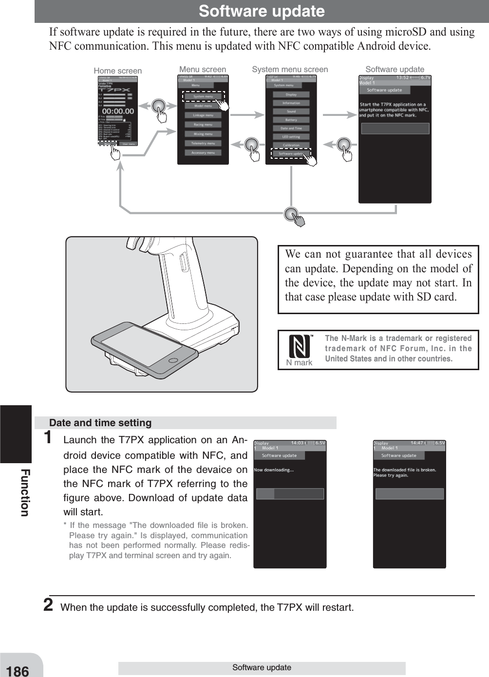 Home screen Menu screen System menu screen Software update186FunctionSoftware updateSoftware updateIf software update is required in the future, there are two ways of using microSD and using NFC communication. This menu is updated with NFC compatible Android device.1 Launch the T7PX application on an An-droid device compatible with NFC, and place the NFC mark of the devaice on the NFC mark of T7PX referring to the figure above. Download of update data will start.* If the message &quot;The downloaded ﬁ le is broken.Please try again.&quot; Is displayed, communicationhas not been performed normally. Please redis-play T7PX and terminal screen and try again. 2 When the update is successfully completed, the T7PX will restart.Date and time settingWe can not guarantee that all devices can update. Depending on the model of the device, the update may not start. In that case please update with SD card.The N-Mark is a trademark or registered trademark of NFC Forum, Inc. in the United States and in other countries.N mark