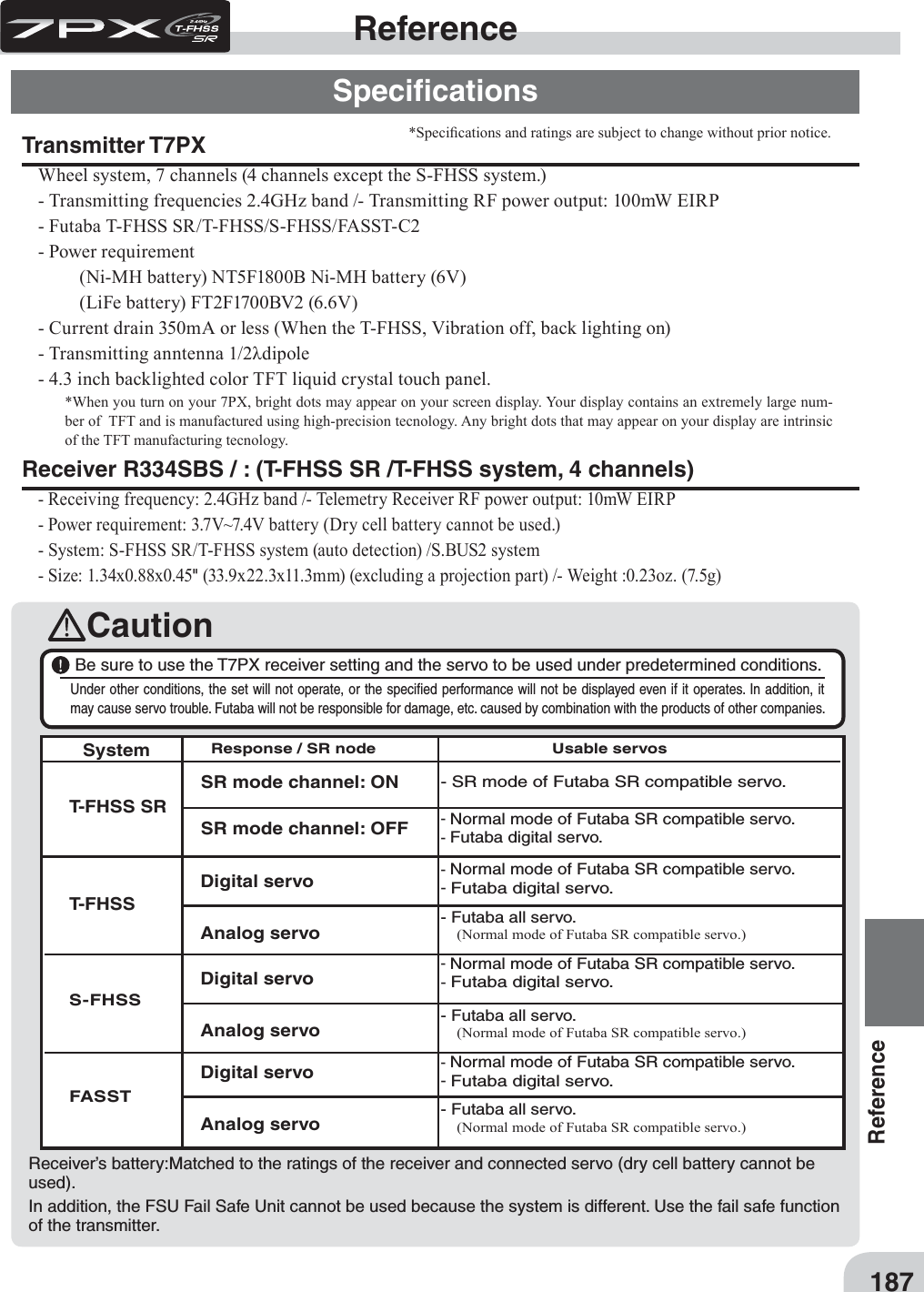 187ReferenceCautionReferenceSpeciﬁcationsTransmitter T7PXWheel system, 7 channels (4 channels except the S-FHSS system.)- Transmitting frequencies 2.4GHz band /- Transmitting RF power output: 100mW EIRP  - Futaba T-FHSS SR/T-FHSS/S-FHSS/FASST-C2- Power requirement   (Ni-MH battery) NT5F1800B Ni-MH battery (6V)  (LiFe battery) FT2F1700BV2 (6.6V)- Current drain 350mA or less (When the T-FHSS, Vibration off, back lighting on)- Transmitting anntenna 1/2Ȝdipole - 4.3 inch backlighted color TFT liquid crystal touch panel. *When you turn on your 7PX, bright dots may appear on your screen display. Your display contains an extremely large num-ber of  TFT and is manufactured using high-precision tecnology. Any bright dots that may appear on your display are intrinsic of the TFT manufacturing tecnology.Receiver R334SBS / : (T-FHSS SR /T-FHSS system, 4 channels)- Receiving frequency: 2.4GHz band /- Telemetry Receiver RF power output: 10mW EIRP  - Power requirement: 3.7V~7.4V battery (Dry cell battery cannot be used.) - System: S-FHSS SR/T-FHSS system (auto detection) /S.BUS2 system- Size: 1.34x0.88x0.45&quot; (33.9x22.3x11.3mm) (excluding a projection part) /- Weight :0.23oz. (7.5g) *Speci¿cations and ratings are subject to change without prior notice. T-FHSS SRT-FHSS S-FHSSFASSTSR mode channel: ONSR mode channel: OFF- SR mode of Futaba SR compatible servo.- Normal mode of Futaba SR compatible servo.- Futaba digital servo.- Normal mode of Futaba SR compatible servo.- Futaba digital servo.- Futaba all servo. (Normal mode of Futaba SR compatible servo.)- Normal mode of Futaba SR compatible servo.- Futaba digital servo.- Futaba all servo. (Normal mode of Futaba SR compatible servo.)- Normal mode of Futaba SR compatible servo.- Futaba digital servo.- Futaba all servo. (Normal mode of Futaba SR compatible servo.)Digital servoAnalog servoDigital servoAnalog servoDigital servoAnalog servoSystemResponse / SR node Usable servos Be sure to use the T7PX receiver setting and the servo to be used under predetermined conditions.Under other conditions, the set will not operate, or the speciﬁed performance will not be displayed even if it operates. In addition, it may cause servo trouble. Futaba will not be responsible for damage, etc. caused by combination with the products of other companies.   Receiver’s battery:Matched to the ratings of the receiver and connected servo (dry cell battery cannot be used).  In addition, the FSU Fail Safe Unit cannot be used because the system is different. Use the fail safe function of the transmitter.