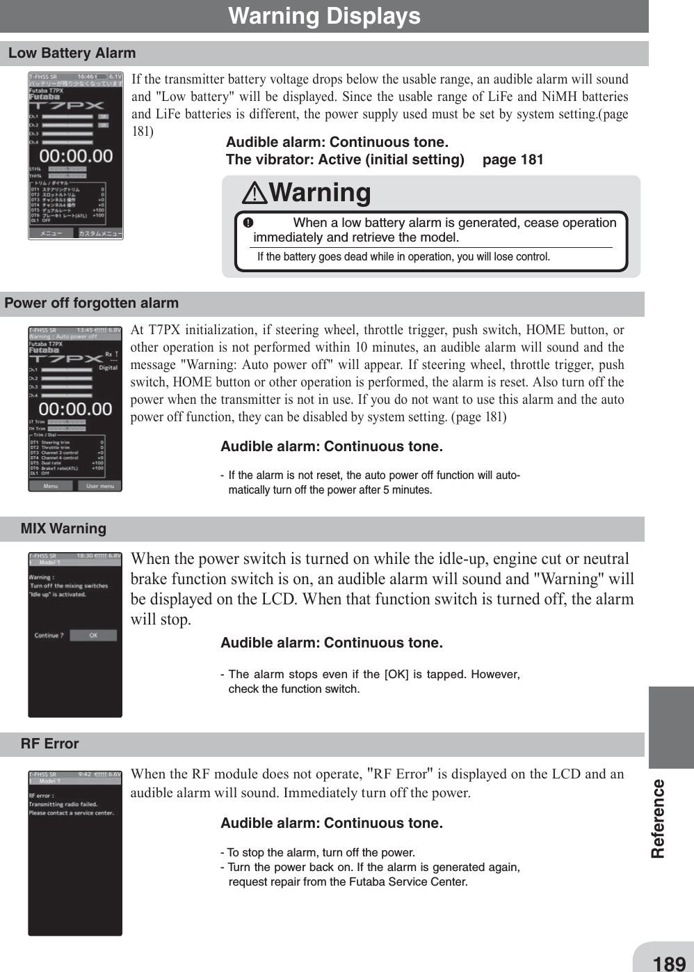 189Reference- If the alarm is not reset, the auto power off function will auto-matically turn off the power after 5 minutes. - The alarm stops even if the [OK] is tapped. However, check the function switch. Audible alarm: Continuous tone. Warning DisplaysLow Battery AlarmPower off forgotten alarmIf the transmitter battery voltage drops below the usable range, an audible alarm will sound and &quot;Low battery&quot; will be displayed. Since the usable range of LiFe and NiMH batteries and LiFe batteries is different, the power supply used must be set by system setting.(page 181)At T7PX initialization, if steering wheel, throttle trigger, push switch, HOME button, or other operation is not performed within 10 minutes, an audible alarm will sound and the message &quot;Warning: Auto power off&quot; will appear. If steering wheel, throttle trigger, push switch, HOME button or other operation is performed, the alarm is reset. Also turn off the power when the transmitter is not in use. If you do not want to use this alarm and the auto power off function, they can be disabled by system setting. (page 181)Audible alarm: Continuous tone. The vibrator: Active (initial setting)   page 181Warning  When a low battery alarm is generated, cease operation immediately and retrieve the model. If the battery goes dead while in operation, you will lose control. MIX WarningWhen the power switch is turned on while the idle-up, engine cut or neutral brake function switch is on, an audible alarm will sound and &quot;Warning&quot; will be displayed on the LCD. When that function switch is turned off, the alarm will stop.Audible alarm: Continuous tone. RF Error When the RF module does not operate, &quot;RF Error&quot; is displayed on the LCD and an audible alarm will sound. Immediately turn off the power.Audible alarm: Continuous tone. - To stop the alarm, turn off the power. - Turn the power back on. If the alarm is generated again, request repair from the Futaba Service Center.