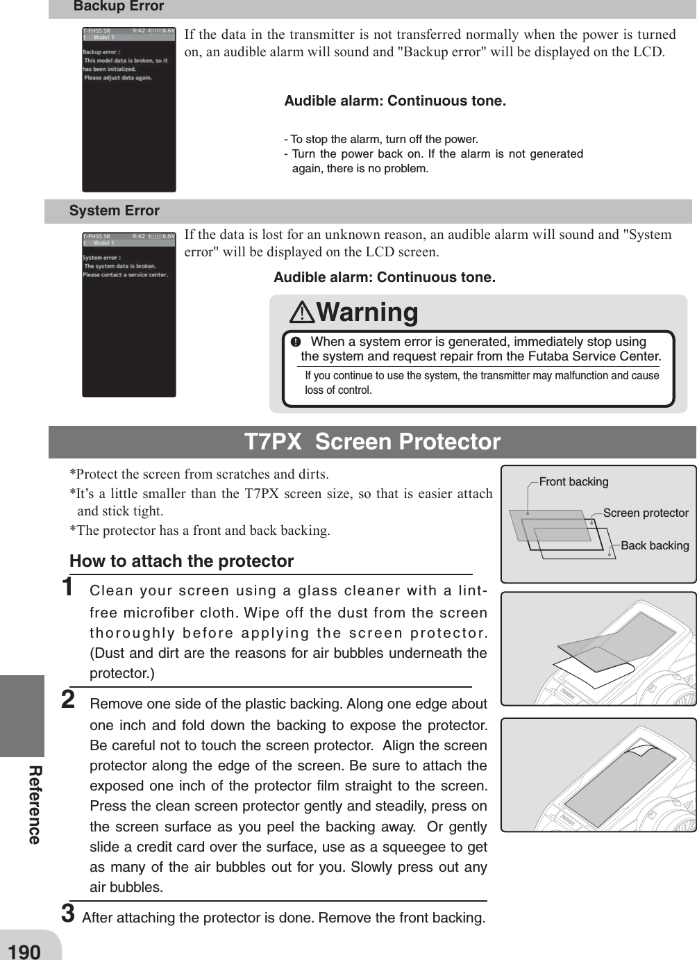 190ReferenceT7PX  Screen Protector*Protect the screen from scratches and dirts.*It’s a little smaller than the T7PX screen size, so that is easier attach and stick tight.*The protector has a front and back backing.- To stop the alarm, turn off the power. - Turn the power back on. If the alarm is not generated again, there is no problem. Backup Error System Error Audible alarm: Continuous tone. Audible alarm: Continuous tone. Warning  When a system error is generated, immediately stop using the system and request repair from the Futaba Service Center.If you continue to use the system, the transmitter may malfunction and cause loss of control.If the data in the transmitter is not transferred normally when the power is turned on, an audible alarm will sound and &quot;Backup error&quot; will be displayed on the LCD. If the data is lost for an unknown reason, an audible alarm will sound and &quot;System error&quot; will be displayed on the LCD screen. Front backingScreen protectorBack backingHow to attach the protector1 Clean your screen using a glass cleaner with a lint-free microﬁber cloth. Wipe off the dust from the screen thoroughly before applying the screen protector. (Dust and dirt are the reasons for air bubbles underneath the protector.)2  Remove one side of the plastic backing. Along one edge about one inch and fold down the backing to expose the protector. Be careful not to touch the screen protector.  Align the screen protector along the edge of the screen. Be sure to attach the exposed one inch of the protector ﬁlm straight to the screen. Press the clean screen protector gently and steadily, press on the screen surface as you peel the backing away.  Or gently slide a credit card over the surface, use as a squeegee to get as many of the air bubbles out for you. Slowly press out any air bubbles.3After attaching the protector is done. Remove the front backing. 