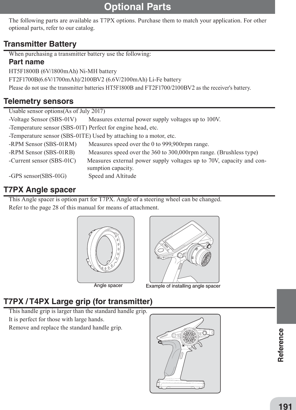 Example of installing angle spacerAngle spacer191ReferenceT7PX / T4PX Large grip (for transmitter)This handle grip is larger than the standard handle grip.It is perfect for those with large hands.Remove and replace the standard handle grip.Optional PartsThe following parts are available as T7PX options. Purchase them to match your application. For other optional parts, refer to our catalog. Transmitter BatteryWhen purchasing a transmitter battery use the following: Part nameHT5F1800B (6V/1800mAh) Ni-MH battery FT2F1700B(6.6V/1700mAh)/2100BV2 (6.6V/2100mAh) Li-Fe battery Please do not use the transmitter batteries HT5F1800B and FT2F1700/2100BV2 as the receiver&apos;s battery.Telemetry sensorsUsable sensor options(As of July 2017)-Voltage Sensor (SBS-01V)  Measures external power supply voltages up to 100V.-Temperature sensor (SBS-01T) Perfect for engine head, etc.-Temperature sensor (SBS-01TE) Used by attaching to a motor, etc.-RPM Sensor (SBS-01RM)  Measures speed over the 0 to 999,900rpm range.-RPM Sensor (SBS-01RB)  Measures speed over the 360 to 300,000rpm range. (Brushless type)-Current sensor (SBS-01C)  Measures external power supply voltages up to 70V, capacity and con-sumption capacity.-GPS sensor(SBS-01G)  Speed and Altitude T7PX Angle spacerThis Angle spacer is option part for T7PX. Angle of a steering wheel can be changed.Refer to the page 28 of this manual for means of attachment.