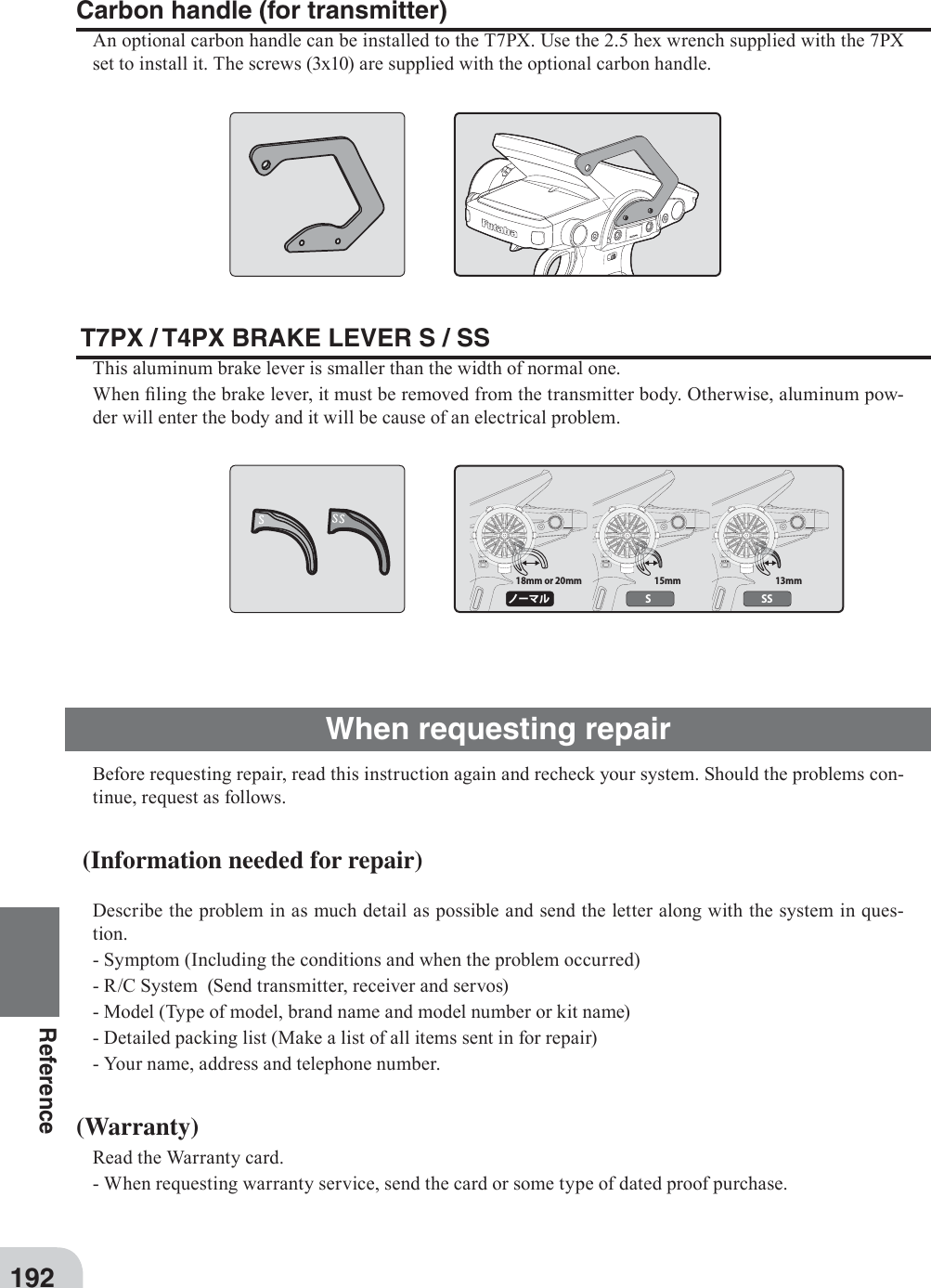 18mm or 20mm 15mm 13mmノーマル S SS192ReferenceWhen requesting repairBefore requesting repair, read this instruction again and recheck your system. Should the problems con-tinue, request as follows. (Information needed for repair)Describe the problem in as much detail as possible and send the letter along with the system in ques-tion.- Symptom (Including the conditions and when the problem occurred)- R/C System  (Send transmitter, receiver and servos)- Model (Type of model, brand name and model number or kit name)- Detailed packing list (Make a list of all items sent in for repair)- Your name, address and telephone number. (Warranty)Read the Warranty card.- When requesting warranty service, send the card or some type of dated proof purchase.Carbon handle (for transmitter)An optional carbon handle can be installed to the T7PX. Use the 2.5 hex wrench supplied with the 7PX set to install it. The screws (3x10) are supplied with the optional carbon handle. T7PX / T4PX BRAKE LEVER S / SSThis aluminum brake lever is smaller than the width of normal one.When ¿ ling the brake lever, it must be removed from the transmitter body. Otherwise, aluminum pow-der will enter the body and it will be cause of an electrical problem.