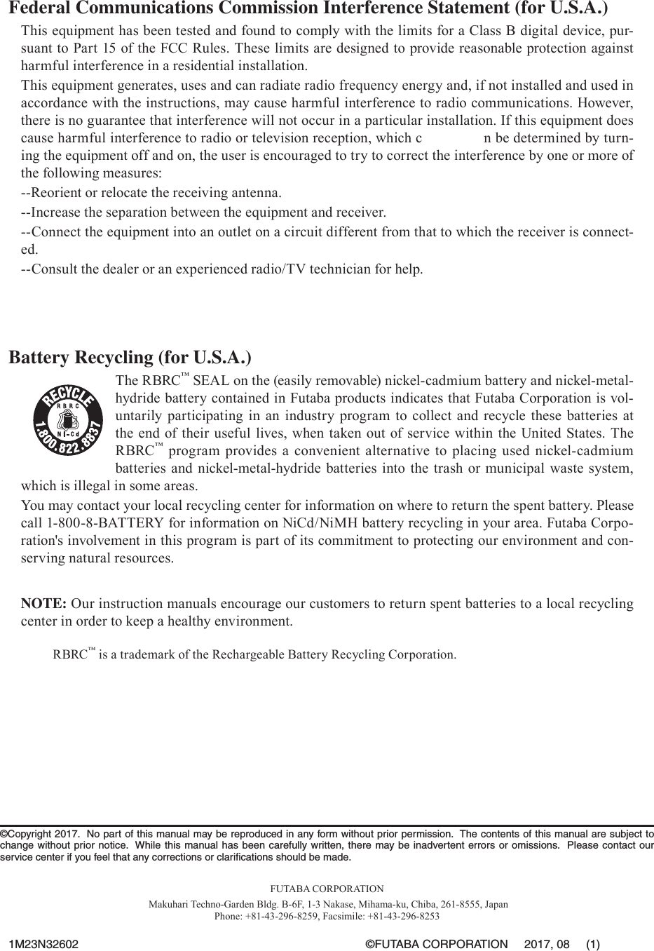 Federal Communications Commission Interference Statement (for U.S.A.)This equipment has been tested and found to comply with the limits for a Class B digital device, pur-suant to Part 15 of the FCC Rules. These limits are designed to provide reasonable protection against harmful interference in a residential installation.This equipment generates, uses and can radiate radio frequency energy and, if not installed and used in accordance with the instructions, may cause harmful interference to radio communications. However, there is no guarantee that interference will not occur in a particular installation. If this equipment does cause harmful interference to radio or television reception, which c               n be determined by turn-ing the equipment off and on, the user is encouraged to try to correct the interference by one or more of the following measures:--Reorient or relocate the receiving antenna.--Increase the separation between the equipment and receiver.--Connect the equipment into an outlet on a circuit different from that to which the receiver is connect-ed.--Consult the dealer or an experienced radio/TV technician for help.Battery Recycling (for U.S.A.)The RBRC™ SEAL on the (easily removable) nickel-cadmium battery and nickel-metal-hydride battery contained in Futaba products indicates that Futaba Corporation is vol-untarily participating in an industry program to collect and recycle these batteries at the end of their useful lives, when taken out of service within the United States. The RBRC™ program provides a convenient alternative to placing used nickel-cadmium batteries and nickel-metal-hydride batteries into the trash or municipal waste system, which is illegal in some areas.You may contact your local recycling center for information on where to return the spent battery. Please call 1-800-8-BATTERY for information on NiCd/NiMH battery recycling in your area. Futaba Corpo-ration&apos;s involvement in this program is part of its commitment to protecting our environment and con-serving natural resources.NOTE: Our instruction manuals encourage our customers to return spent batteries to a local recycling center in order to keep a healthy environment. RBRC™ is a trademark of the Rechargeable Battery Recycling Corporation.©Copyright 2017.  No part of this manual may be reproduced in any form without prior permission.  The contents of this manual are subject to change without prior notice.  While this manual has been carefully written, there may be inadvertent errors or omissions.  Please contact our service center if you feel that any corrections or clariﬁcations should be made.FUTABA CORPORATION Makuhari Techno-Garden Bldg. B-6F, 1-3 Nakase, Mihama-ku, Chiba, 261-8555, JapanPhone: +81-43-296-8259, Facsimile: +81-43-296-82531M23N32602  ©FUTABA CORPORATION     2017, 08     (1)