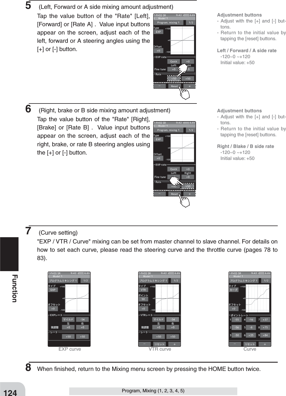 EXP curve VTR curve CurveAdjustment buttons- Adjust with the [+] and [-] but-tons.- Return to the initial value by tapping the [reset] buttons.Left / Forward / A side rate   -120~0 ~+120  Initial value: +50Adjustment buttons- Adjust with the [+] and [-] but-tons.- Return to the initial value by tapping the [reset] buttons.Right / Blake / B side rate -120~0 ~+120  Initial value: +50124FunctionProgram, Mixing (1, 2, 3, 4, 5)5   (Left, Forward or A side mixing amount adjustment)Tap the value button of the &quot;Rate&quot; [Left],  [Forward] or [Rate A] .  Value input buttons appear on the screen, adjust each of the left, forward or A steering angles using the [+] or [-] button.6   (Right, brake or B side mixing amount adjustment)Tap the value button of the &quot;Rate&quot; [Right],  [Brake] or [Rate B] .  Value input buttons appear on the screen, adjust each of the right, brake, or rate B steering angles using the [+] or [-] button.7   (Curve setting)&quot;EXP / VTR / Curve&quot; mixing can be set from master channel to slave channel. For details on how to set each curve, please read the steering curve and the throttle curve (pages 78 to 83).8  When ﬁnished, return to the Mixing menu screen by pressing the HOME button twice.