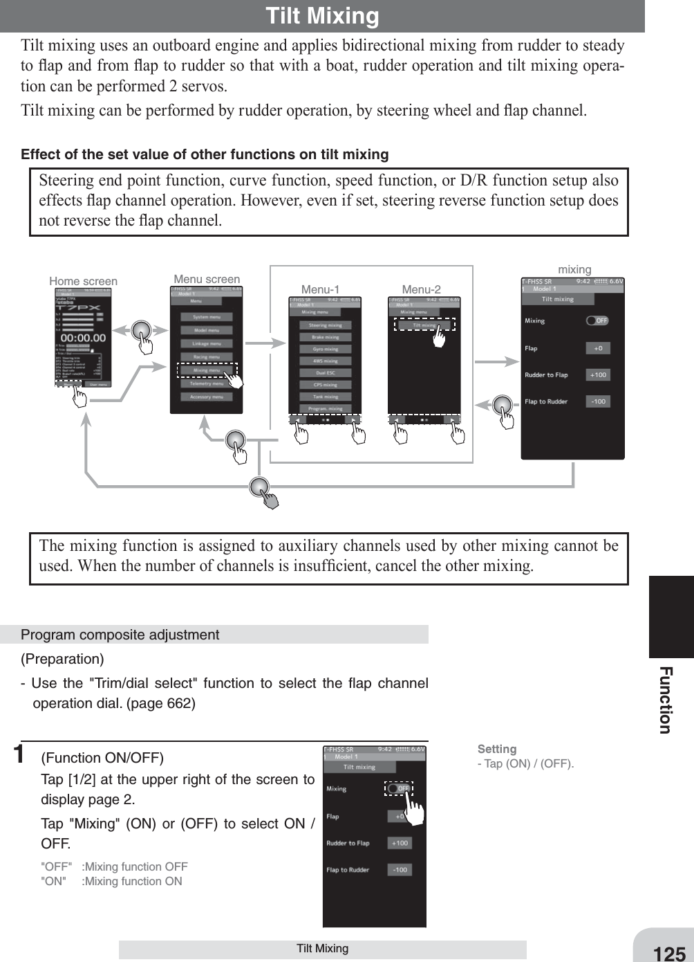 Home screen Menu screen Menu-2Menu-1 mixing125FunctionTilt MixingTilt Mixing Tilt mixing uses an outboard engine and applies bidirectional mixing from rudder to steady to Àap and from Àap to rudder so that with a boat, rudder operation and tilt mixing opera-tion can be performed 2 servos.Tilt mixing can be performed by rudder operation, by steering wheel and Àap channel.Steering end point function, curve function, speed function, or D/R function setup also effects Àap channel operation. However, even if set, steering reverse function setup does not reverse the Àap channel.Effect of the set value of other functions on tilt mixingThe mixing function is assigned to auxiliary channels used by other mixing cannot be used. When the number of channels is insuf¿cient, cancel the other mixing.(Preparation)- Use the &quot;Trim/dial select&quot; function to select the ﬂap channel operation dial. (page 662)1 (Function ON/OFF)Tap [1/2] at the upper right of the screen to display page 2.Tap &quot;Mixing&quot; (ON) or (OFF) to select ON / OFF.&quot;OFF&quot;  :Mixing function OFF&quot;ON&quot;  :Mixing function ONProgram composite adjustmentSetting- Tap (ON) / (OFF).