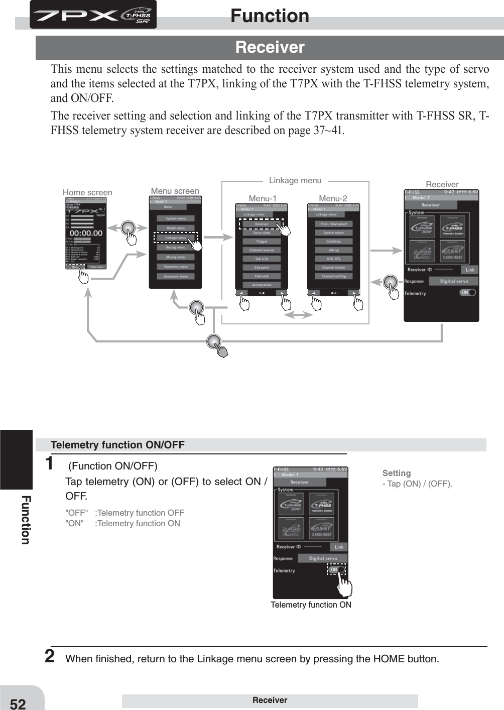 Telemetry function ONSetting- Tap (ON) / (OFF).Home screen Menu screen Menu-2Menu-1Linkage menu Receiver52Function1   (Function ON/OFF)Tap telemetry (ON) or (OFF) to select ON / OFF.&quot;OFF&quot;  :Telemetry function OFF&quot;ON&quot;  :Telemetry function ONTelemetry function ON/OFFReceiverThis menu selects the settings matched to the receiver system used and the type of servo and the items selected at the T7PX, linking of the T7PX with the T-FHSS telemetry system, and ON/OFF.The receiver setting and selection and linking of the T7PX transmitter with T-FHSS SR, T-FHSS telemetry system receiver are described on page 37~41.FunctionReceiver2  When ﬁnished, return to the Linkage menu screen by pressing the HOME button.