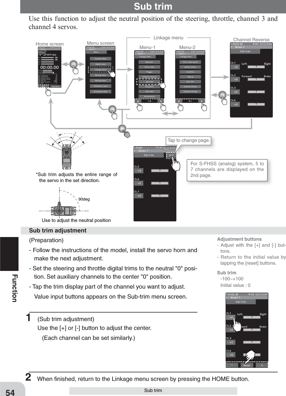 Home screen Menu screen Menu-2Menu-1Linkage menu Channel ReverseFor S-FHSS (analog) system, 5 to 7 channels are displayed on the 2nd page.  Tap to change page.54FunctionSub trim  90degUse this function to adjust the neutral position of the steering, throttle, channel 3 and channel 4 servos. (Preparation)- Follow the instructions of the model, install the servo horn and make the next adjustment.- Set the steering and throttle digital trims to the neutral &quot;0&quot; posi-tion. Set auxiliary channels to the center &quot;0&quot; position. - Tap the trim display part of the channel you want to adjust.  Value input buttons appears on the Sub-trim menu screen.1  (Sub trim adjustment)Use the [+] or [-] button to adjust the center.  (Each channel can be set similarly.)Sub trim adjustmentUse to adjust the neutral position *Sub trim adjusts the entire range of the servo in the set direction.Sub trimAdjustment buttons- Adjust with the [+] and [-] but-tons.- Return to the initial value by tapping the [reset] buttons.Sub trim -100~+100  Initial value : 02  When ﬁ nished, return to the Linkage menu screen by pressing the HOME button.