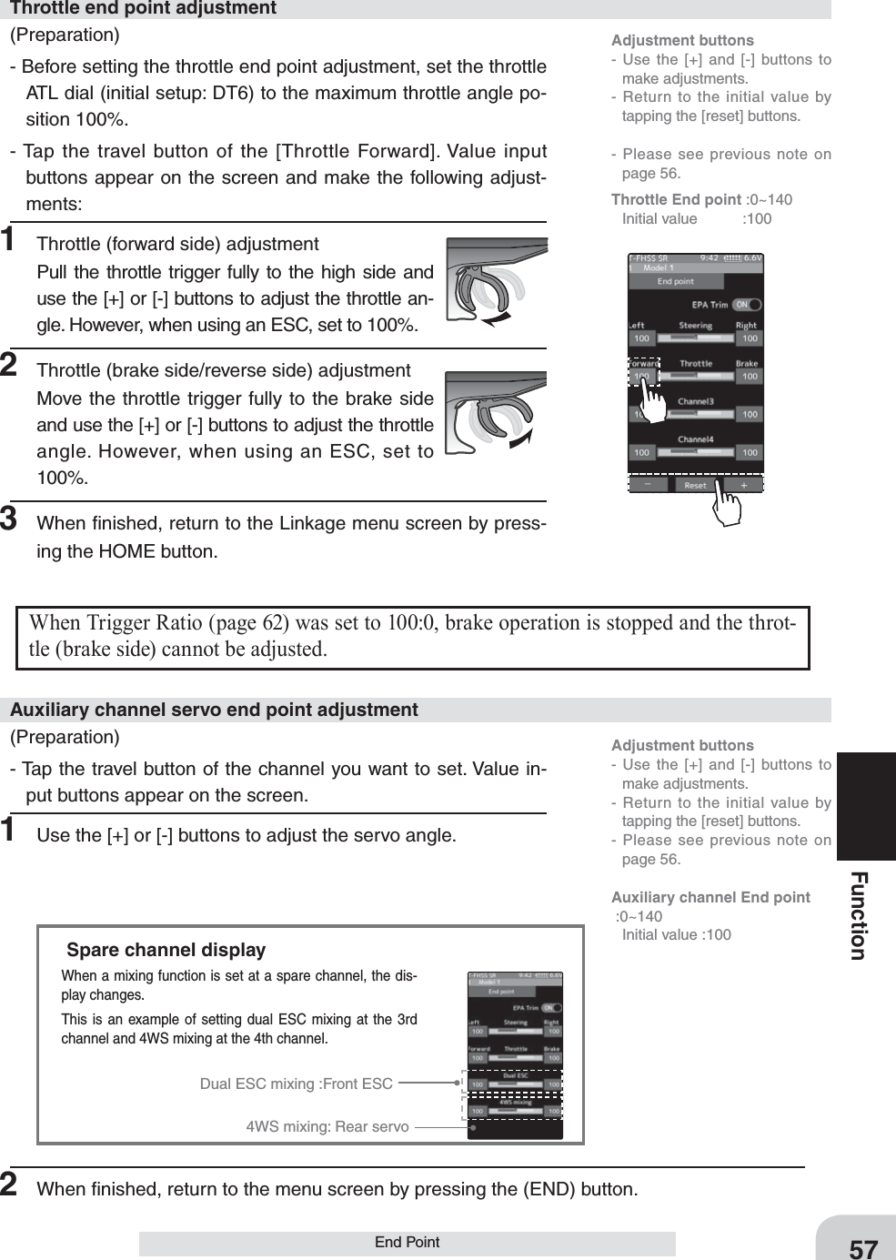 57FunctionEnd PointWhen Trigger Ratio (page 62) was set to 100:0, brake operation is stopped and the throt-tle (brake side) cannot be adjusted.Dual ESC mixing :Front ESC4WS mixing: Rear servoSpare channel displayWhen a mixing function is set at a spare channel, the dis-play changes.This is an example of setting dual ESC mixing at the 3rd channel and 4WS mixing at the 4th channel.(Preparation)- Before setting the throttle end point adjustment, set the throttle ATL dial (initial setup: DT6) to the maximum throttle angle po-sition 100%.- Tap the travel button of the [Throttle Forward]. Value input buttons appear on the screen and make the following adjust-ments:1  Throttle (forward side) adjustmentPull the throttle trigger fully to the high side and use the [+] or [-] buttons to adjust the throttle an-gle. However, when using an ESC, set to 100%.2  Throttle (brake side/reverse side) adjustmentMove the throttle trigger fully to the brake side and use the [+] or [-] buttons to adjust the throttle angle. However, when using an ESC, set to 100%.3  When ﬁnished, return to the Linkage menu screen by press-ing the HOME button.Throttle end point adjustment(Preparation)- Tap the travel button of the channel you want to set. Value in-put buttons appear on the screen.1  Use the [+] or [-] buttons to adjust the servo angle.Auxiliary channel servo end point adjustmentAdjustment buttons- Use the [+] and [-] buttons to make adjustments.- Return to the initial value by tapping the [reset] buttons.- Please see previous note on page 56.Auxiliary channel End point :0~140  Initial value :100Adjustment buttons- Use the [+] and [-] buttons to make adjustments.- Return to the initial value by tapping the [reset] buttons.- Please see previous note on page 56.Throttle End point :0~140 Initial value  :1002  When ﬁnished, return to the menu screen by pressing the (END) button.