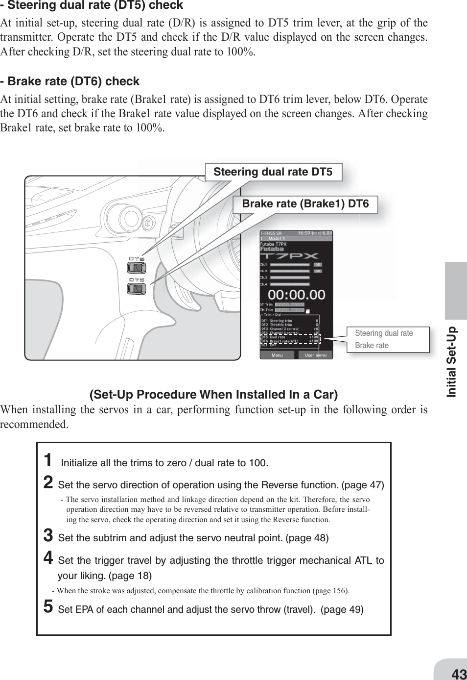 Steering dual rate DT5Brake rate (Brake1) DT6Steering dual rateBrake rate43Initial Set-Up- Steering dual rate (DT5) check At initial set-up, steering dual rate (D/R) is assigned to DT5 trim lever, at the grip of the transmitter. Operate the DT5 and check if the D/R value displayed on the screen changes. After checking D/R, set the steering dual rate to 100%. - Brake rate (DT6) check At initial setting, brake rate (Brake1 rate) is assigned to DT6 trim lever, below DT6. Operate the DT6 and check if the Brake1 rate value displayed on the screen changes. After checking Brake1 rate, set brake rate to 100%. (Set-Up Procedure When Installed In a Car) When installing the servos in a car, performing function set-up in the following order is recommended. 1 Initialize all the trims to zero / dual rate to 100.2Set the servo direction of operation using the Reverse function. (page 47) - The servo installation method and linkage direction depend on the kit. Therefore, the servo operation direction may have to be reversed relative to transmitter operation. Before install-ing the servo, check the operating direction and set it using the Reverse function. 3Set the subtrim and adjust the servo neutral point. (page 48) 4Set the trigger travel by adjusting the throttle trigger mechanical ATL to your liking. (page 18) - When the stroke was adjusted, compensate the throttle by calibration function (page 156).5Set EPA of each channel and adjust the servo throw (travel).  (page 49) 